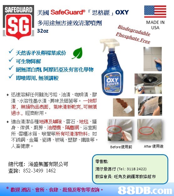 SAFEGUARD 美國SafeGuard'「思格麗 OXY SC 多用途無害速效清潔噴劑 32oz MADE IN USA Bindegcaduble Phosphote ˇ 天然香予及檸檬草成份 可生物降解 絕無漂白粼阿摩尼亞及有害化學物 即噴即用,無須調較 OXY POWER ◆迅速溶解任何難洗污垢、油漬、呲啡漬、膠 漬、水溶性墨水漬、異味及細菌等。一抹即 潔,無損物品表面,氣味清新乾爽,可無須 過水,經濟耐用。 ◆適合清潔各種地磚及罅隙、雲石、地毯、牆 身、傢俱、廚房、油煙機,隔塵網、浴室廁 所、雪櫃冰箱、喉管等所有可清潔物料:如 不銹鋼、金屬、瓷磚、玻璃、塑膠、纖維等 人畜健康。 Before使用前 After使用後 總代理:浠盛集團有限公司 查詢: 852-3499 1462 零售點: 灣仔景德行(Tel: 3118 2422) 教協會員:旺角及銅鑼灣教協超市 *歡迎酒店、會所、食肆、批發及零售等查詢,text,product,product,line,area