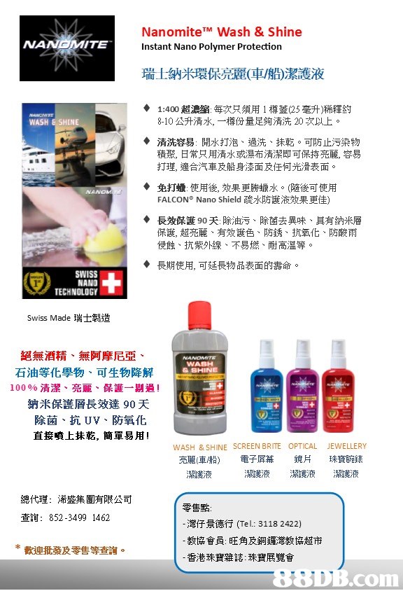 Nanomite™ Wash & Shine NANGMITE Instant Nano Polymer Protection 瑞士納米環保亮,飄車/船)潔護液 ◆ 1:400超濃缩:每次只須用1樽蓋(25毫升)稀釋約 ◆清洗容易:開水打泡、過洗、抹乾。可防止污染物 WASH E SHINE 8-10公升清水,一樽份量足夠清洗20状以上。 積聚,日常只用清水或濕布清潔即可保持亮麗,容易 打理,適合汽車及船身漆面及任何光滑表面。 ◆ 免打蠟:使用後,效果更勝蠟水。(隨後可使用 FALCON. Nano Shield疏水防護液效果更佳) ◆ 長效保護90天:除油污、除菌去異味、其有納米層 保護,超亮麗、有效護色、防銹、抗氧化、防酸雨 侵蝕、抗紫外線、不易燃、耐高温等。 ◆ 長期使用,可延長物品表面的壽命。 SWISS NANO TECHNOLOGY Swiss Made瑞士製造 絕無酒精、無阿摩尼亞 WABH & SHINE 石油等化學物试生物降解 10096清潔、亮麗、保護一剔過! 納米保護層長效達90天 除菌、抗UV、防氧化 直接噴上抹乾,簡單易用! 曨ītie WASH & SHINE SCREEN BRITE OPTICAL JEWELLERY 亮麗(車船)電子屏幕鏡片珠寶腕錶 潔護液 潔護液 潔護液 潔護液 總代理: 浠盛集團有限公司 零售點: 查詢: 852-3499 1462 灣仔景德行(Tel: 3118 2422) 教協會員:旺角及銅鑼灣教協超市 香港珠寶雜誌:珠寶展覽會 *敕痤批翁及魯售等 .. DB.com,product,text,product,line,font