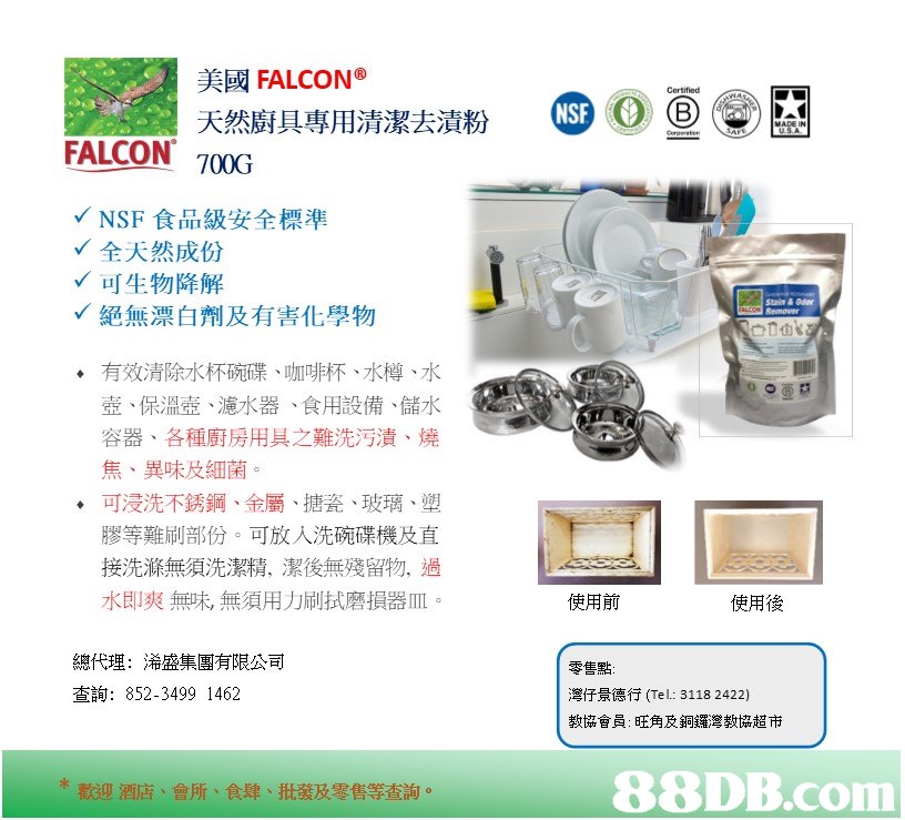 美國FALCON° 天然廚具專用清潔去漬粉 Certified ⑤OG) (e) 冫貝 FALCON 70OG NSF食品級安全標準 全天然成份 可生物降解 絕無漂白劑及有害化學物 Stain & Odr 有效清除水杯碗碟、咖啡杯、水樽、水 壺、保溫壺、濾水器、食用設備、儲水 容器、各種廚房用具之難洗污漬、燒 焦、異味及細菌 可浸洗不銹鋼、金屬、搪瓷、玻璃、塑 膠等難刷部份。可放入洗碗碟機及直 接洗滌無須洗潔精、潔後無殘留物,過 水即爽無味,無須用力刷拭磨損器皿 ◆ 使用前 使用後 總代理:浠盛集團有限公司 查詢: 852-3499 1462 零售點 灣仔景德行(Tel: 3118 2422) 教協會員:旺角及銅鑼灣教協超市 歡迎酒店、會所、食肆、批發及零售等查詢。,product,text,product,font,line