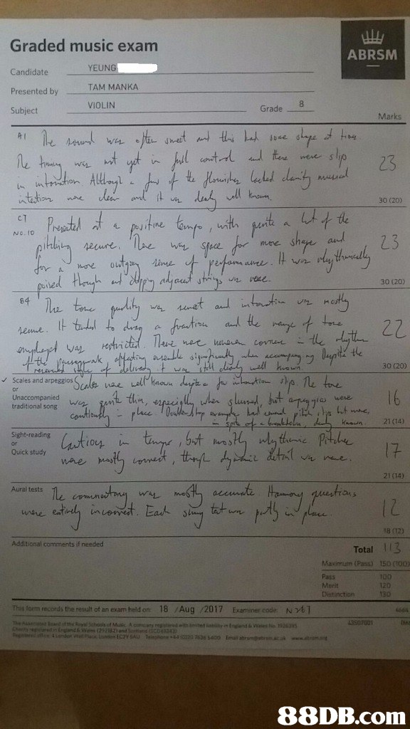 Graded music exam ABRSM Candidate Presented by Subject YEUNG TAM MANKA VIOLIN 8 Grade Marks hret 30 (20) c T No.to mene. She 30 (20) tle 30 (20) Scales and arpeggios 16 i were traditional song 21 (14) Sight-reading Quick study 21 (14) Aural tests le 1Z Additional comments if needed Total 113 Maximum (Pas) Pass Distinction 15。(100) 100 130 This lom records the result of an exam held on 18 /Aug /2017 Examiner code Not1,Text,Handwriting,Document,Paper,Font