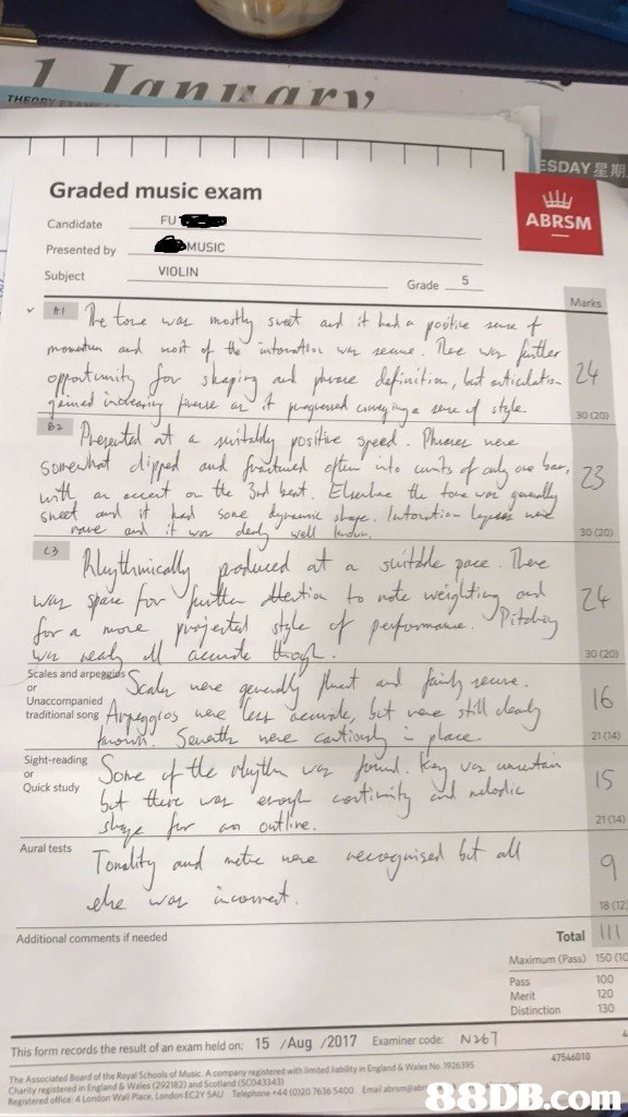 SDAY星期 Graded music exam Candidate Presented by Subject FU ABRSM MUSIC VIOLIN Grade 5 30 (20) 30 (20) al a 30 (20) Scales and neve Unaccompanied traditional song Ai 16 neve Can 21 (14) Sight-reading Quick study 21 04) 18 (121 Additional comments if needed Total 111 Maximum (Pass) Pass Merit Distinction 150 (10 100 120 130 This form records the result of an exam held on: 15 Aug /2017 Examiner code N61 47546010 The Associated Board of the Royal Schools of Music A.company registered with lenited liability in England & Wales No. 1926395 Charity registered in England & Wales (292182) and Scotland (SC043343) l lend London EC2Y SA 768600 B.C,Text,Handwriting,Font,Document,Paper