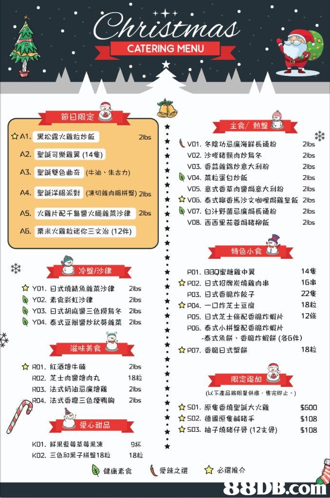 CATERING MENU 節日限定 主食/熱盤圜 ☆A1. A2. A3. A4. AS. AS, 黑松露火雞粒炒飯 聖誕可樂雞翼(14隻) 聖誕雙色曲奇(牛油、朱古力) 聖誕洋腸派對(凍切雜肉腸拼盤) 2lbs 火雞片配千島醬火腿雜菜沙律 2lbs 栗米火雞粒迷你三文治(12件) İVD1.冬陰功忌廉海鮮長通粉 2lbs 2lbs 2ibs 2ibs V05.意式香草肉醬焗意大利粉 2lbs ☆V06.泰式椰香馬沙文咖哩焗雞皇飯2lbs 2lbs 2lbs V02.沙嗲豬頸肉炒烏冬 V03.香蒜雜錦炒意大利粉 V04.菜粒蛋白炒飯 ★ ★ V07.白汁野菌忌廉焗長通粉 V08.西西里茄蓉焗豬柳飯 | ★ 特色小食 14隻 16串 22隻 18粒 12條 冷盤/沙律 p01, BBQ蜜糖雞中翼 ǐ 如02. 日式招牌炭燒雞肉串 ☆Y01.日式燒鯖魚雜菜沙律 2lbs 2lbs 2lbs 2lbs P03.日式香脆炸餃子 ☆P04.一口炸芝士豆腐 Y02.素食彩虹沙律 Y03.日式胡麻醬三色撈烏冬 Y04.泰式豆瓣醬炒秋葵雜菜 P05.日式芝士條配香脆炸蝦片 P06.泰式小拼盤配香脆炸蝦片 泰式魚餅、香脆炸蝦餅(各5件) 滋味美食 P07.香脆日式蟹餅 18粒 ☆R01. 紅酒燴牛腩 R02.芝士肉醬燴肉丸 R03.法式奶油忌廉燴雞 R04. 2lbs 18粒 2lbs 2lbs 限定追加 (以下產品將限量供應,售完即止.) 法式香橙三色煙鴨胸 ☆S01 .原隻香燒聖誕大火雞 ☆S02,德國原隻鹹豬手 ☆ S03.柚子燒豬仔骨(12支骨) $600 $108 $108 ★ 愛心甜品 K01.鮮果藍莓草莓果凍 K02.三色和果子拼盤18粒 9杯 18粒 健康素食 ( 愛辣之選 ☆么還推介 com,text,font,line,menu