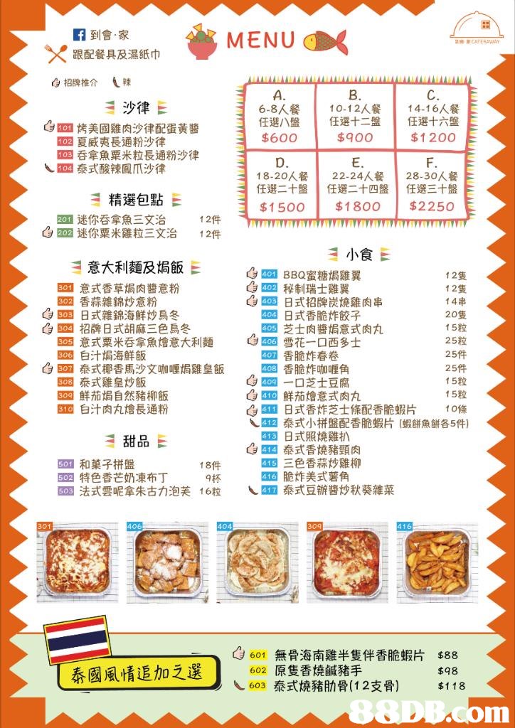 ×跟配餐具及濕紙巾 E9招牌推介 (辣 A. 6-8人餐 任選八盤 B. 10-12人餐 任選十二盤 $900 C. 14-16人餐 任選十六盤 $1 200 沙律E Gron烤美國雞肉沙律配蛋黃醬 anen 1 1 $60O 夏威夷長通粉沙律 吞拿魚粟米粒長通粉沙律 泰式酸辣鳳爪沙律 D. 18-20人餐 任選二十盤 E. 22-24人餐 任選二十四盤 28-30人餐 任選三十盤 精選包點E $1500$1800 $2250E ,mmmmmmhwmmmmmmmmmmm 迷你吞拿魚三文治 Cs-迷你粟米雞粒三文治 12件 12件 小食E 意大利麵及焗飯E Csun BBQ蜜糖焗雞翼 Cs㎜秘制瑞士雞翼 Csm33日式招牌炭燒雞肉串 12隻 12隻 14串 20隻 15粒 25粒 四意式香草焗肉醬意粉 EDE香蒜雜錦炒意粉 4,四日式雜錦海鮮炒烏冬 GEM招牌日式胡麻三色鳥冬 罒日式香脆炸餃子 28芝士肉醬焗意式肉丸 Csm EOS E00白汁焗海鮮飯 意式粟米吞拿魚燴意大利麵 雪花一口西多士 四香脆炸春卷 CsEED 25件 15粒 15粒 泰式椰香馬沙文咖喱焗雞皇飯 香脆炸咖喱角 Csmm一口芝士豆腐 , SEE 泰式雞皇炒飯 EM鮮茄焗自然豬柳飯 EX 白汁肉丸燴長通粉 Csma鮮茄燴意式肉丸 Csm 日式香炸芝士條配香脆蝦片 10條 泰式小拼盤配香脆蝦片(蝦餅魚餅各5件) 甜品E 四日式照燒雞扒 Csma泰式香燒豬頸肉 三色香蒜炒雞柳 和菓子拼盤 18件 9杯 16粒 脆炸美式薯角 \.㎜泰式豆辦醬炒秋葵雜菜 622特色香芒奶凍布丁 法式雲呢拿朱古力泡芙 406 404 416 9601 無骨海南雞半隻伴香脆蝦片 泰國風情追加之選. 602原隻香燒鹹豬手 $88 $98 $118 603泰式燒豬肋骨(12支劑,text,cuisine,font,line,area
