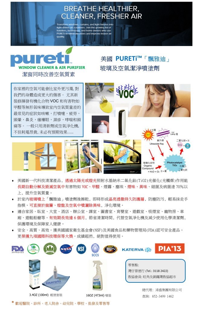 BREATHE HEALTHIER, CLEANER, FRESHER AIR and light fixtures into ight-driven air scrubbers. Join the growing list of hoteliers, businesses, and home owners wthio use s and improve indoor air quality. 美國PURETİTM「飄雅迪」 玻璃及空氣潔淨噴塗劑 WINDOW CLEANER & AIR PURIFIER 潔窗同時改善空氣質素 你家裡的空氣可能會比室外更污濁,對 AA 我們的身體造成更大的傷害。尤其新 裝修揮發有機化合物VOC和有害物如 甲醛等無形氣味導致室内空氣質量差的 最常見的症狀如咳嗽,打噴嚏,疲勞 頭暈,鼻炎,瘙癢眼,濕疹,哮喘和頭 痛等。一般只用清新劑或空氣淨化機, 不但耗電昂貴,未必有預期效果 Lamp燈 紫外線 Ultraviolet Ray 二氧化碳+水 有機化合物 Organic TiO2 光催化 量化鈦 美國新一代科技清潔產品, 長期自動分解及毀滅空氣中有害物如VOC、甲醛、煙霧、塵埃、煙味、異味、細菌及病菌達70%以 上,提升空氣質量。 於室内玻璃噴上「飄雅迪」噴塗劑後擦乾,即時形成晶亮透徹持久防護層,防塵防污,輕易抹走手 指模。可直接於窗簾、燈盤及空氣中噴灑除異味,淨化環境 透過太陽光或燈光照射水基納米二氧化鈦(TiO2)光催化(光觸媒)作用能 ◆ ◆ 適合家居、臥室、大堂、酒店、辦公室、課室、圖書室、育嬰室、遊戲室、吸煙室、寵物房、車 廂、遊艇船艙等。有效期長效達6個月,節省清潔時間,代替空氣淨化機及減少使用化學清潔劑. 保護環境及保障家人健康。 安全、高質、高效、獲美國國家衛生基金會(NSF)及美國食品和藥物管理局(FDA)ig可安全產品 更榮獲九項國際科技環保等大獎。成績超然,絕對值得使用 SA NS KATERVA PIA'13 SCCS 零售點: 灣仔景德行(Tel: 3118 2422) 教協會員:旺角及銅鑼灣教協超市 總代理:浠盛集團有限公司 查詢: 852-3499 1462 3.402(100ml)輕便套裝 1602(473ml)噴裝 *歡迎醫院、診所,老人院舍、幼兒院、學校、批發及零售等,text,web page,product,product,line