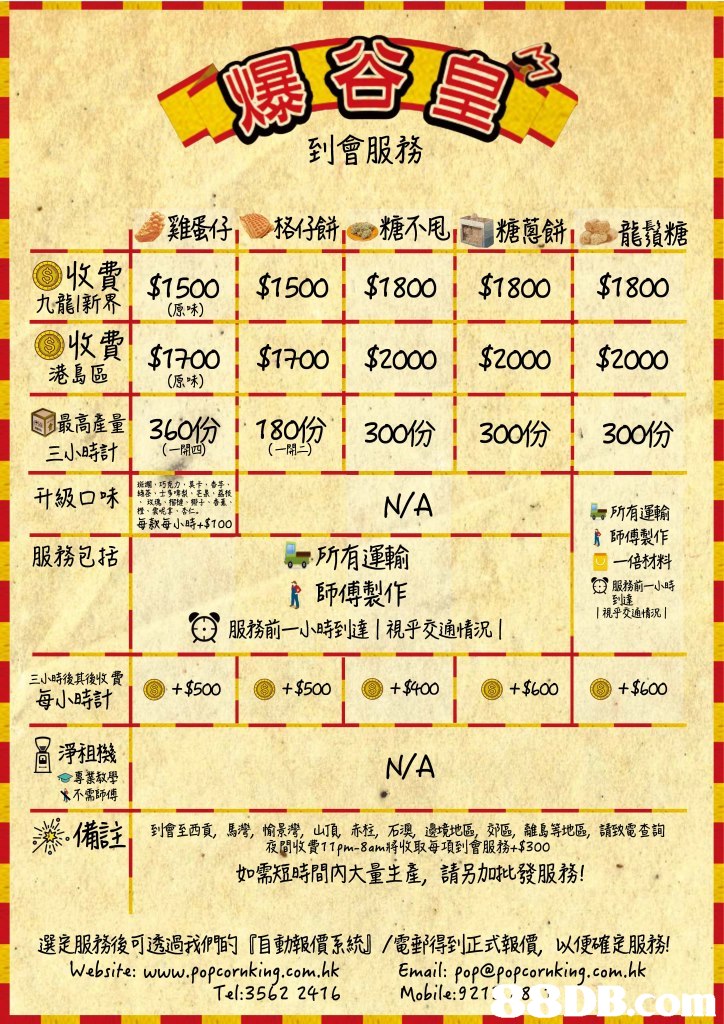 到會服務 lj雞蛋仔 》格仔餅 糖不甩1P 糖蔥餅! B龍鬚糖 章| $1500 i $15001 $1800 i $1800 i $1800 $1700$1700 $2000 $2000 $2000 命最高產量1 360% 1 180份1 300份1 300份1 300份 收費 港躯 則 1 三小時計 (一開四) , 升級口味1茶 巧克カ梨Eİ㈱ 3款每小時+5100 N/A 泗所有運輸 詹師傅製作 一倍材料 撜 服務包括 所有運輸 詹師傅製作 發服務前一小時到達!視乎交通情況! 服務前一小時 到達 1視乎交通情況! 三小時後其後收費 每小時計 +$500$$400 +$oo+$600 淨扭擷 N/A 合專踧學 ㄨ不需師傅 備註 到會至西貢, 馬灣,愉景灣yu a赤柱,石澳 邊境地區 郊區, 雛島等地區,請致電查詢 夜闀收費11 fn_8an.將收取每項到會服務+5300 如需短時間內大量生產,請另加批發服務! 選定服務後可透過我們的『自動報價系統』/電郵得到正式報價,以便確定服務! ebsife: Www.popcornkinq.com.hk Email: popepopcornking.com.hk Tel:3562 2416Mobile:921 8 DB,text,font,line,area,