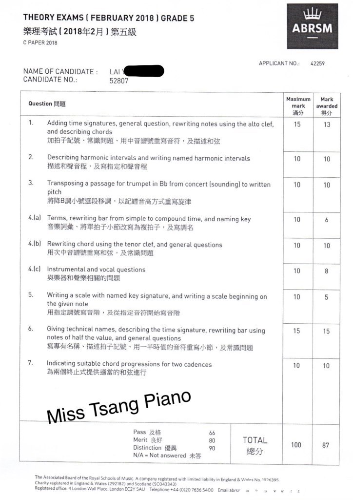 THEORY EXAMS ( FEBRUARY 2018) GRADE 5 ABRSM 樂理考試( 2018年2月)第五級 C PAPER 2018 APPLICANT NO 42259 NAME OF CANDIDATE LA CANDIDATE NO. 52807 Maximum Mark 得分 13 Question問題 mark awarded 滿分 15 Adding time signatures, general question, rewriting notes using the alto clef and describing chords 加拍子記號、常識問題、用中音譜號重寫音符,及描述和弦 Describing harmonic intervals and writing named harmonic intervals 描述和聲音程,及寫指定和聲音程 2. 10 10 3. Transposing a passage for trumpet in Bb from concert (sounding) to written 10 10 pitch 將降B調小號選段移調,以記譜音高方式重寫旋律 4.la Terms, rewriting bar from simple to compound time, and naming key 10 音樂詞彙,將單拍子小節改寫為複拍子,及寫調名 4.lb) Rewriting chord using the tenor clef, and general questions 10 10 用次中音譜號重寫和弦,及常識問題 4.Ic) Instrumental and vocal questions 與樂器和聲樂相關的問題 10 5. Writing a scale with named key signature, and writing a scale beginning on 10 the given note 用指定調號寫音階,及從指定音符開始寫音階 6. Gvng technical names, describing the time signature, rewriting bar using 15 15 notes of half the value, and general questions 寫專有名稱、描述拍子記號、用一半時值的音符重寫小節,及常識問題 7. Indicating suitable chord progressions for two cadences 為兩個終止式提供適當的和弦進行 10 10 Miss Tsang Piano Pass及格 Merit良好 Distinction優異 N/A-Not answered未答 TOTAL 80 90 100 87 The Associated Board of the Royal Schools of Music. A company registered with limited iability in England & Wales No. 1026395 Charity registered in England & Wales (292182) and Scotland (SCO43343) Registered office: 4 London Wall Place. London EC2Y 5AU Telephone +44 (0)20 7636 5400 Email abrs a vM,text,font,black and white,line,document