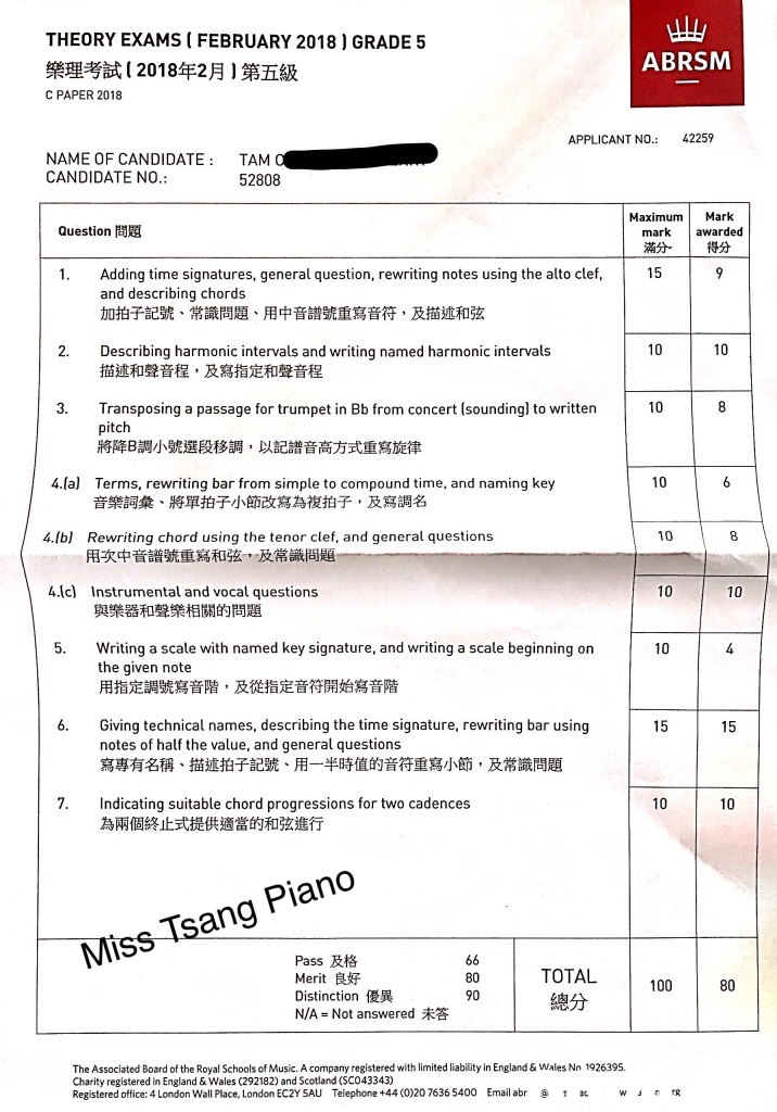 THEORY EXAMS ( FEBRUARY 2018) GRADE 5 樂理考試( 2018年2月)第五級 ABRSM C PAPER 2018 APPLICANT NO. 42259 NAME OF CANDIDATE TAM CANDIDATE NO 52808 Maximum Mark Question問題 mark awarded 滿分 得分 1. Adding time signatures, general question, rewriting notes using the alto clef 15 and describing chords 加拍子記號、常識問題、用中音譜號重寫音符,及描述和弦 2. Describing harmonic intervals and writing named harmonic intervals 10 描述和聲音程,及寫指定和聲音程 3. Transposing a passage for trumpet in Bb from concert (soundingl to written pitch 將降B調小號選段移調,以記譜音高方式重寫旋律 10 4.(a) 10 Terms, rewriting bar from simple to compound time, and naming key 音樂詞彙、將單拍子小節改寫為複拍子,及寫調名 4.lbl Rewriting chord using the tenor clef, and general question:s 8 用坎中音譜號重寫和弦,及常識尚題 4.lc) Instrumental and vocal questions 10 10 與樂器和聲樂相關的問題 5. Writing a scale with named key signature, and writing a scale beginning on the given note 用指定調號寫音階,及從指定音符開始寫音階 10 6. Giving technical names, describing the time signature, rewriting bar using notes of half the value, and general questions 寫專有名稱、描述拍子記號、用一半時值的音符重寫小節,及常識問題 15 15 7. Indicating suitable chord progressions for two cadences 為兩個終止式提供適當的和弦進行 10 10 Piano sang Pass及格 Merit良好 Distinction優異 N/A = Not answered未答 TOTAL 總分 80 90 100 80 The Associated Board of the Royal Schools of Music. A company registered with limited liability in England & Wales No 1926395. Charity registered in England & Wales (292182) and Scotland (SC043343) Registered office: 4 London Wall Place, London EC2Y 5AU Telephone +44 (0)20 7636 5400 Email abra,text,line,font,document,paper