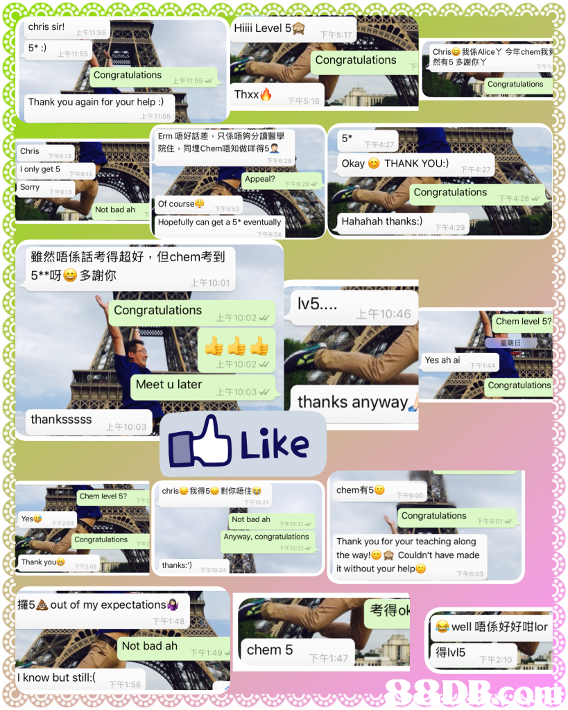Chriss Hiiii Level 5 上午11:5 下午5:1 5* 上午11:55 Chris-我係Alice丫今年chem我 Congratulations 有5多謝你丫 Congratulations 上午11:55 Congratulations Thxx Thank you again for your help :) 下午5:18 上午11:55 Erm唔好話差,只係唔夠分讀醫學 院住,同埋Chem唔知做咩得52 5* 下午4:27 Chris l only get 5 Sorry 下午6:2 Okay THANK YOU:) 下午4:27 Appeal? Congratulations 下午4:28 of course Hopefully can get a 5* eventually 下午6:53 Not bad ah Hahahah thanks:) 下午4:29 雖然唔係話考得超好,但chem考到 5**呀 多謝你 ! 上午10:01 v5.. Congratulations 上午10:46 上午10:02 Chem level 5? 星期日 Yes ah ai 上午10:02 Meet u later Congratulations 上午10:03 thanks anyway thanksssss 上午10:03 Like christ,我得5U對你唔住 chem有5G0 Chem level 5? 下午6:00 Yes Not bad ah Congratulations 下午10:21 下午6:01 Congratulations Anyway, congratulations Thank you for your teaching along the way! couldn't have made it without your help 下午10:21 Thank you thanks:") 下午10:24 下午6:03 攞5 out of my expectations-9 부 well唔係好好咁lor Not bad ah chem 5 得lv15 下午1:49 下午1:47 下午2:1 know but still:(,product,product,advertising,web page,