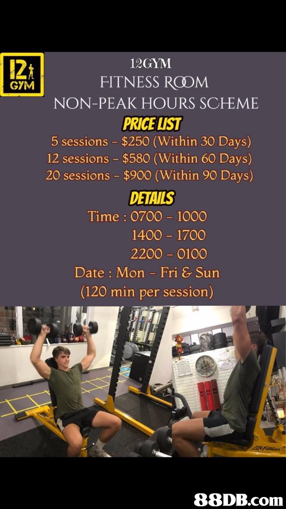 12GYM FITNESS RCOM NON-PEAK HOURS SCEME PRICE LIST 5 sessions $250 (Within 30 Days) 12 sessions -$580 (Within 60 Days) 20 sessions $900 (Within 90 Days) DETAILS Time : 0700 1000 GYM 1400 1700 2200- 0100 Date : Mon Fri & Sun (120 min per session) 88DB.com  advertising