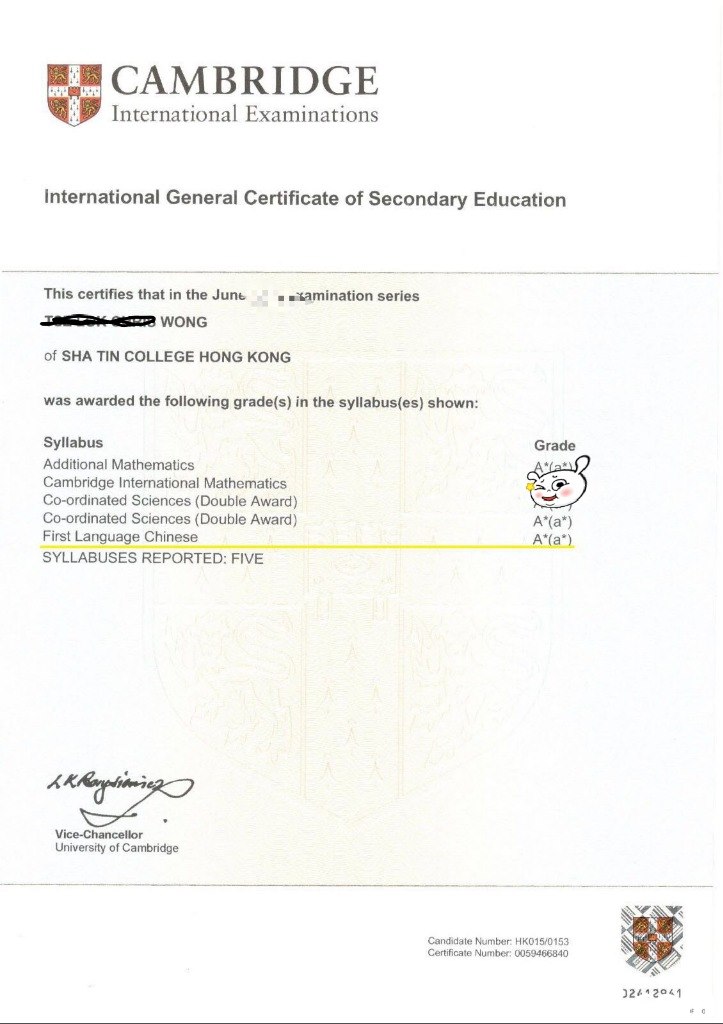 CAMBRIDGE International Examinations international General Certificate of Secondary Education This certifies that in the Junemination series WONG of SHA TIN COLLEGE HONG KONG was awarded the following grade(s) in the syllabus(es) shown: Syllabus Additional Mathematics Cambridge International Mathematics Co-ordinated Sciences (Double Award) Co-ordinated Sciences (Double Award) First Language Chinese SYLLABUSES REPORTED: Grade A (a) A(a) FIVE Vice-Chancellor University of Cambridge Candidate Number HK015 0153 Certificate Number: 0059466840 02412041  text