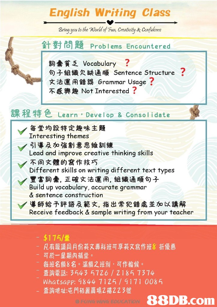 English Writing Class Bring you to the Word of Fun, Creativity& Comfuleroe 針對問題Problems Encountered 詞彙貧乏Vocabulary ? 句子組織欠缺通順Sentence Structure ? 文法運用錯誤Grammar Usage ? 不感興趣Not Interested ? 1 課程特色Learn , Develop & Consolidate 每堂均設特定趣味主题 Interesting themes 引導及加強創意思維訓練 Lead and improve creative thinking skills 不同文體的寫作技巧 Different skills on writing different text types 豐富詞彙,正確文法運用,組織通順句子 Build up vocabulary, accurate grammar & sentence construction ﹀導師給予評語及範文,指出常犯錯處並加以講解 Receive feedback & sample writing from your teacher $175 凡有報讀同月份英文專科班可享英文寫作班8折優惠 可於一星期內補堂。 每班名額8名。滿額之班別,可作輪候 - -查詢電話: 3543 5726 / 2185 7374 Whatsapp: 1844 7125/9171 008 查詢地址:屯門栢麗廣場2樓223號 a rwe vs sosEATON,text,font,line,paper,area