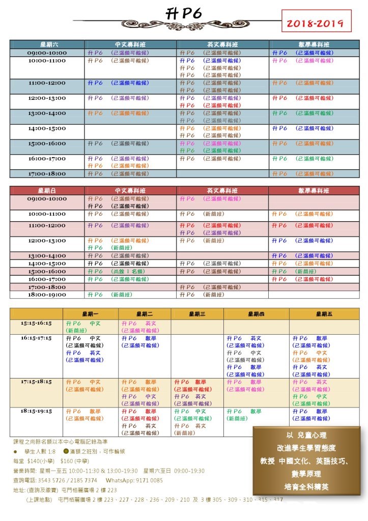 2018-го 1 9 英文專科班 (已滿額可輪候) (已滿額可輪候) (已滿額可輪候) (已滿額可輪候) (已滿額可輪候) (已滿額可輪候) (已滿額可輪候) (已滿額可輪候) (已滿額可輪候) (已滿額可輪候) (2滿額可輪候) (已滿額可輪候) (E 滿額可輪候) (已滿額可輪候) (已滿額可輪候) 升P6 升P6 (已滿額可輪候) (已滿額可輪候) 敏學專科班 (已滿額可輪候) (已滿額可輪候) 升P6 升P6 升P6 升P6 升P6 ftP6 升P6 FtP6 ftP6 ft P6 Ft P6 FtP6 升P6 升P6 ft P6 升P6 升P6 09:00-10:00 升P6 升P6 升P6 FtP6 升P6 升P6 升P6 (已滿額可輪候) (已滿額可輪候) (已滿額可輪候) (已滿額可輪候) (已滿額可輪候) (已滿額可輪候) (已滿額可輪候) 11:00-12:00 升P6 (已滿額可輪候) (已滿額可輪候) (已滿額司輪候) 12:00-13:00 P6 ftP6 15:00-16:00 升P6 (已滿額可輪候) 升P6 升P6 升P6 (已滿額可輪候) (已滿額可輪候) (已滿額可輪候) 英文專科班 (已滿額司輪候) 敏學專科班 升P6 ftP6 (已滿額可輪候) (已滿額可輪候) 09:00-10:00 升P6 ft P6 升P6 升P6 ftP6 (已滿額aj輪候) (已滿額可輪候) (已滿額可輪候) (已滿額可輪候) ft P6 (新開班) FtP6 ft P6 升P6 升P6 (已滿額可輪候) (已滿額可輪候) (已滿額可輪候) (已滿額可輪候) 10:00-11:00 FtP6 升P6 升P6 (已滿額可輪候) (已滿額可輪候) (新開班) 11:00-12:0O 12:00-13:0o 升P6 (已滿額可輪候) (已滿額可輪候) (祈開班) 升P6 升P6 (已滿額可輪候) (已滿額可輪候) 升P6 (已滿額可輪候) 升P6 升P6 (已滿額可輪候) 17:00-18:00 ftP6 ft p26 (已滿額可輪候) (新開班) 18:00-19:00 İftp6 星期五 15:15-16:15 |升P6 中文 中文 英文 升 (已滿額司輪候) 16:15-17:15 |升P6 (已滿額可輪候) (已滿額可輪候) (已滿額可輪候) (已滿額可輪候) |(已滿額可輪候) (已滿額可輪候) (已滿額可輪候) (已滿額可輪候) (已滿額司輪候) (已滿額aj輪候) 升 (已滿額27輪候) 17:15-18:15 |HP6 (已滿額可輪候) (2滿額可輪候) (已滿額可輪候) (2粢頗족鞫候) (已滿額可輪候) |(已滿額可輪候) |(已滿額可輪候) (已滿額可輪候) 18:15-19:15 |升P6 歙學 เส菲藥芃酯垵, it! ล81可苔銘) @) (已滿額司輪候) ( |(新開班) 以兒童心理 改進學生學習態度 課程之尚餘名額以本中心電腦記錄為準 . 學生人數1:8 ●滿額之班別,可作輪候 每堂$140(小學) $160(中學) 營業時間:星期一至五10:00-11:30 & 13:00-19:30 星期六至日09:00-19:30 查詢電話: 3543 5726 / 2185 7374 whatsApp: 9171 0085 地址:(查詢及繳費)屯門栢麗廣場2樓223 教授中國文化、 英語技巧 培育全科精英 仩課地黝 屯門栢麗廣場2樓223-227-228-236-209-210及3樓305 . 309-310. 15",マ,text,software,line,font,area