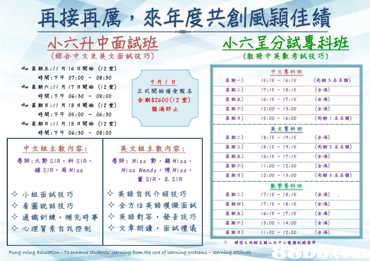 再接再厲,來年度共創風穎佳績 小六升中面試班 (綜合中文及英文面試技巧) 小六呈分試專科班 (教授中英數考試技巧) 星期五:11 月 16日開始(12堂) 時間:下午07:00-08:30 星期六:11 月 17日開始(12堂) 時間:下午 06:30-08:00 中文耕班 9月1日 正式開始接受報名 全期$2600(12堂) 額滿即止 星期一) 星期二) 星期五) 星期六) 星期日) 15:15-16:15 17:15-18:15 16:15-17:15 12:00-13:00 15:00 16:00 (尚餘3名名額) (全 (全滿) (全滿) (尚餘1名名額) «A..星期日://月18日開始(12堂) 時間:下午 05:00-06:30 «A..星期日://月18日開始(12堂) 英文專科班 18:15 9:15 8:15-9:15 16:15-17:15 1:002:00 2:00 13:00 時間:下午 06:30-08:00 星期二) 星期三) 星期五) 星期六) 星期日) (全滿) (尚餘2名名額) (全滿) (全滿) (尚餘3名名額) 中文組主教內容: 英文組主教內容: 1 導師: Miss鄭,顧Miss , Miss Wendy ,陳Miss , 導師:大鄭SIR ,科SIR- SIR ,周Miss 董SIR ,王SIR 數學烹科班 17:15-18:15 17:15-18:15 6:15 17:15 13:00 14:00 11:00 12:00 小組面試技巧 看圖說話技巧 通識訓練,補充時事 英語自我介紹技巧 全方位英語模擬面試 星期二) 星期四) 星期五) 星期六) 星期日) + 課程之尚餘名額以本中心,電腦記錄為準 (全滿) (全涌) (M) (全滿) (全滿) ·英語對答,發音技巧 -文章朗讀,面試禮儀|||| +心理質素自我控制 Fung Wing Education To enhance students' learning from the core of learning problems- learning attitud,text,product,font,line,area