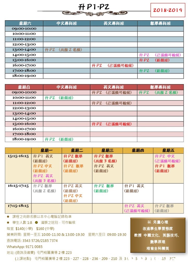 升P1.p2 英文專科班 數學專科班 星期六 09:00-10:00 10:00-11:o0 11:00-12:00 12:00-13:00 13:00-14:00 14:00-15:00 15:00-16:00 16:00-17:00 17:00-18:00 18:00-19:00 中文專科班 | PZ (尚餘乙名額) | 升PZ 升PZ (已滿額可輪候) (新開班) 1升PZ (已滿額可輪候) 升PZ (新開班) 星期日 09:00-10:00 10:00-11:00 11:00-12:00 12:00-13:00 13:00-14:00 14:00-15:00 15:00-16:00 16:00-17:00 17:00-18:oo 18:00-19:00 中文專科班 英文專科班 數學專科班 1升PZ (已滿額可輪候) |升PZ (尚餘2名額) |ft PZ (新開班) 升PZ (已滿額可輪候) 升PZ (已滿額可輪候) PZ (新開班) 星期五 升PZ中文 (已滿額可輪候) 升P1數學 (新開班) 星期一 15:15-16:15|升P1英文 星期二 星期三 星期四 |升PZ數學 (新開班) 1升PZ數學 (新關班) 升P2數學 (尚餘3名額) (新開班) 升PZ中文 (新開班) 升PZ英文 (尚餘3名額) 1升PZ英文 (新開班) - 升PZ英文 升PZ數學 (新開班) 1升P1英文 (新開班) 16:15-17:15 PZ數學 (尚餘2名額) | (新開班) 升PZ中文 (新開班) 17:15-18:15 升PZ英文 1升PZ數學 (已滿額可輪候) | (新開班) ●課程之尚餘名額以本中心電腦記錄為準 ● 單生人數1:8 ●滿額之班別,可作輪候 每堂$140(小學) $160 (中學) 營業時間:星期一至五10:00-11:30 & 13:00-19:30 查詢電詠3543 5726/2185 7374 WhatsApp: 9171 0085 地址: (查詢及繳費)屯門栢麗廣場2樓223 以兒童心理 改進學生學習態度 教授中國文化、英語技巧. 數學原理 培育全科精英 星期六至日 09:00-19:30 (上課地點) 屯門栢麗廣場2樓223-227-228-236 . 209 , 210及31, 5 2 3 : ( 15 317,text,line,font,area,product