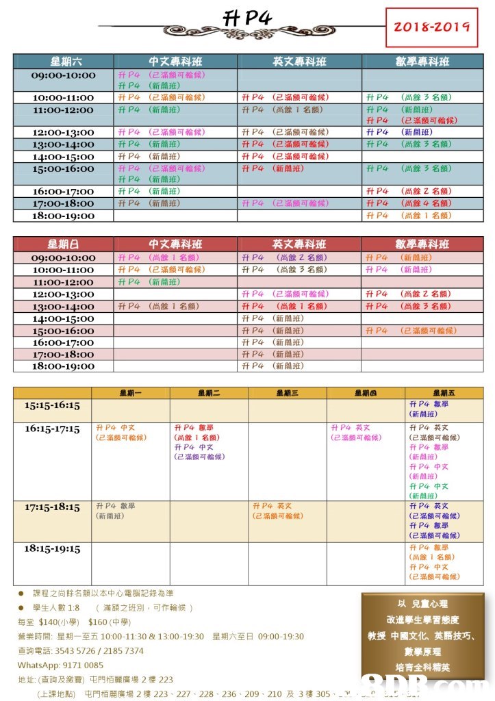升P4 (D), 2018-2014 英文專科班 數學專科班 中文專科班 (已滿額可輪候) (新開班) (已滿額可輪候) (新開班 09:00-10:00 升P4 升P4 升P4 升P4 升P4 (已滿顯可輪候) (尚餘1名額) 升P4 升P4 升P4 升P4 升P4 (尚餘3名額) (新開班) (已滿額可輪候) (新開班) (尚餘3名額) 10:00-11:0O 11:00-12:00 升P4 ft P4 P4 升P4 升P4 升P4 P4 (已滿額可輪候) (新聞, (新開班) (已滿額可輪候) (新開班) (新開班) (新開班) !升P4 升P4 1升P4 ftP4 (已滿額可輪候) (已滿額可輪候) (已滿頠可輪候) (新開ífi 12:00-13:00 13:00-14:00 15:00-16:00 尚餘3名額) 16:00-17:o0 17:00-18:00 18:00-19:00 ftP4 升P4 升P4 (尚餘 名額) (尚餘4名額) (尚餘1名額) 升P4 (己滿額司輪候) 中文專科班 (尚餘1名額) (已滿額可輪候) (新開班) 英文專科班 數學專科班 升P4 升P4 升P4 升P4 ftP4 (尚餘 名額) 升P4 升P4 (新間班) (新開班) 09:00-10:00 10:00-11:00 11:00-12:00 12:00-13:00 13:00-14:00 14:00-15:00 15:00-16:00 16:00-17:o0 17:00-18:00 18:00-19:00 (尚餘3名額) 升P4 升P4 升P4 升P4 升P4 升P4 升P4 (已滿額可輪候) 升P4 升P4 (尚餘Z名額) (尚餘3名額) 升P4 (尚餘 1 名M) (尚餘1名額) (新開班) (新開班) (新開班) (新聞班) (新聞班) 升P4 (已滿額何輪候) ftP4數學 (新開班) 升P4英文 (已滿額可輪候) 15:15-16:15 16:15-17:15 P4x 升P4數學 (尚餘1名額) (已滿額可輪候) (已滿額可輪候) 數學 (新開班) (新開班) (新開班) (已滿額可輪候) 中文 17:15-18:15 |ftP4,, (新11班) (已滿額可輪候) 升P4數學 (已滿額可輪候) (已滿額可輪候) 18:15-19:15 (尚餘1名額) (已滿額司輪候) ● 課程之尚餘名額以本中心電腦記錄為準 · 學生人數1:8 (滿額之班別,可作輪候) 每堂$140(小學) $160(中學) 營業時間:星期一至五10:00-11:30 & 13:00-19:30 查詢電話: 3543 5726 / 2185 7374 WhatsApp: 9171 0085 地址: (查詢及繳費)屯門栢麗廣場2樓223 以兒童心理 改進學生學習態度 教授中國文化、英語技巧 數學原理 培育全科精英 星期六至日0900-1930 上課地點} 屯門栢麗廣場2樓223-227-228-236 . 209-210及3樓305-a,-n -5-︷-,text,line,font,area,product