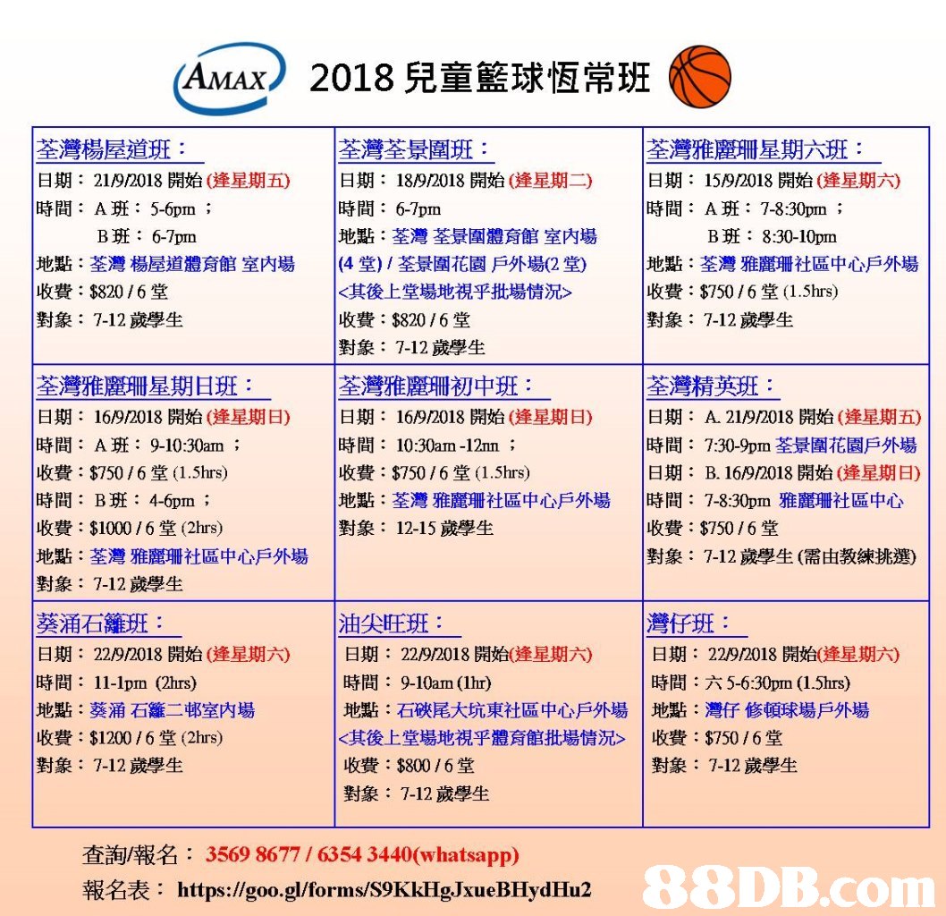 AMAX) 2018兒童籃球恆常班 荃灣楊屋道班 日期: 21/9/2018開始(逢星期五) 時間:A班:5-6pm ; 荃灣荃景圍班: |日期: 時間: 6-7pm 地點:荃灣荃景圍體育館室内場 (4堂)/荃景圍花園戶外場(2堂) <其後1,堂場地視乎批場情况 收費: $820 / 6堂 對象: 7-12歲學生 荃灣雅麗珊星期六班 |日期: 時間: A班: 7-8:30pm . 18/9/2018開始(逄星期二) 15/9/2018開始(逢星期六) B班: 6-7pm B班: 8:30-10pm 地點:荃灣楊屋道體育館室内場 收費:$820 / 6堂 對象: 7-12歲學生 |地點:荃灣雅麗珊社區中心戶外場 收費: $750 / 6堂( 1.5hrs) 對象: 7-12歲學生 荃灣雅麗珊星期日班 日期: 16/9/2018開始(逄星期日) 時間: A班: 9-10:30am ; 收費: $750 / 6堂(1.5hrs) 時間:B班:46pm ; 收費: $1000 / 6堂(2hrs) 地點:荃灣雅麗珊社區中心戶外場 對象: 7-12歲學生 荃灣雅麗珊初中班: |日期: 16/9/2018開始(逢星期日) |時間: 10:30am-12m ; 收費: $750 / 6堂(1。5hrs) 地點:荃灣雅麗珊社區中心戶外場 對象: 12-15歲學生 荃灣精英班 |日期: A. 21/9/2018開始(逢星期五) 時間: 7:30-9pm荃景圍花園戶外場 日期: B. 16/9/2018開始(逢星期日) |時間: 7-8:30pm雅麗珊社區中心 收費:$750 / 6堂 對象: 7-12歲學生(需由教練挑選) 葵涌石籬班 日期: 22/9/2018開始(逄星期六) 時間: 11-1pm (2hrs) 地點:葵涌石籬二邨室内場 收費: $1200 / 6堂(2hrs) 對象: 7-12歲學生 油尖旺班: 灣仔班 日期: 22/9/2018開始(逢星期六) 時間:六5-6:30pm (15hrs) 1地點:灣仔修頓球場戶外場 |收費: $750 / 6堂 |日期: 22/9/2018開始(逢星期六) 時間: 9-10am (1hr) 地點:石硤尾大坑東社區中心戶外場 <其後上堂場地視乎體育館批場情況> 收費: $800 / 6堂 對象: 7-12歲學生 對象: 7-12歲學生 查詢/報名: 3569 8677 / 6354 3440(whatsapp) 報名表: https://goo.gl/forms/S9KkHg.JxueBHydHu2 s,text,font,line,area,product