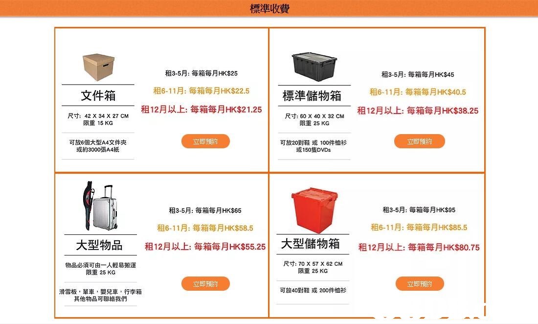 標準收費 租3-5月:每箱每月HK$25 租6-11月:每箱每月HK$22.5 租12月以上每箱每月HK$21.25 租3-5月:每箱每月HK$45 租6-11彫每箱每月HK$40.5 租12月以上每箱每月HK$38.25 文件箱 煙淮儲物箱 尺寸: 42 X 34 X 27 CM 限重15KG 尺寸: 60 X 40 X 32 CM 限重25 KG 立即預約 立即預約 可放6個大型A4文件夾 或約3000張A4紙 可放20對鞋或100件恤衫 或150隻DVDs 租3-5月:每箱每月HK$95 租3-5月:每箱每月HK$65 租6-11月:每箱每月HK$58.5 租12月以上每箱每月HK$55.25 租6-11月:每箱每月HK$85.5 大型物品 1 大型儲物箱 租12月以上每箱每月HK$80.75 物品必須可由一人輕易搬運 限重25 KG 尺寸: 70 X 57 X 62 CM 限重25 KG 立即預約 立即預約 可放40對鞋或200件恤衫 滑雪板,單車,嬰兒車,行李箱 其他物品可聯絡我們,text,font,line,product,area