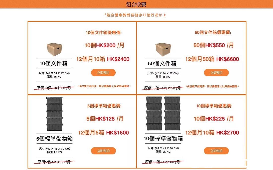組合收費 *組合優惠價需要儲存12個月或以上 10個文件箱優惠價 10個HK$200/月 12個月10箱HK$2400 50個文件箱優惠價 50個HK$550/月 12個月50箱HK$6600 10個文件箱 50個文件箱 木目 立即預約 立即預約 尺寸: (42 X 34 X 27 CM) 限重15 KG 尺寸: (42 X 34 X 27 CM) 限重15KG ˙由於紙不能再用,所以腰客人以每但semua *由於紙不能再用,所以需要客人以每個$9購買。 」豆價10個-HK$250仴ㄧ 5個標準箱優惠價 5個HK$ 125 /月 12個月5箱HK$1500 10個標準箱優惠價 10個HK$225 /月 12個月10箱HK$2700 5個標準儲物箱 10個標準儲物箱 尺寸: (69 X 43 X 30 CM) 限重25 KG 尺寸: (69 X 43 X 30 CM) 限重25 KG 立即預約 立即預約,text,font,line,product,area
