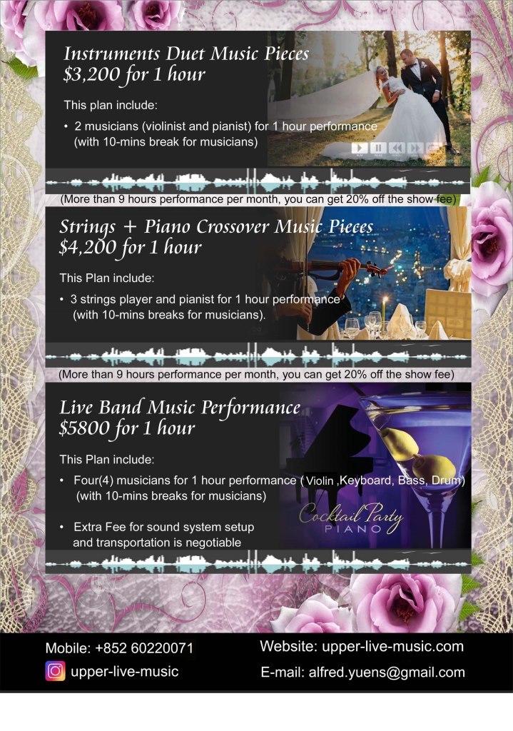 Instruments Duet Music Pieces $3,200 for 1 hour This plan include: . 2 musicians (violinist and pianist) for 1 hour performan (with 10-mins break for musicians) (More than 9 hours performance per month, you can get 20% off the show fee Strinqs +Piano Crossover Music Pieces $4,200 for 1 hour This Plan include: 3 strings player and pianist for 1 hour performance (with 10-mins breaks for musicians) (More than 9 hours performance per month, you can get 20% off the show fee) Live Band Music Performance $5800 for 1 hour This Plan include: Four(4) musicians for 1 hour performance (Violin ,Keyboard, Bass, Dru (with 10-mins breaks for musicians) .Extra Fee for sound system setup PIANO and transportation is negotiable Website: upper-live-music.com E-mail: alfred.yuens@gmail.com Mobile: +852 60220071 Oupper-live-music,purple,pink,advertising,text,