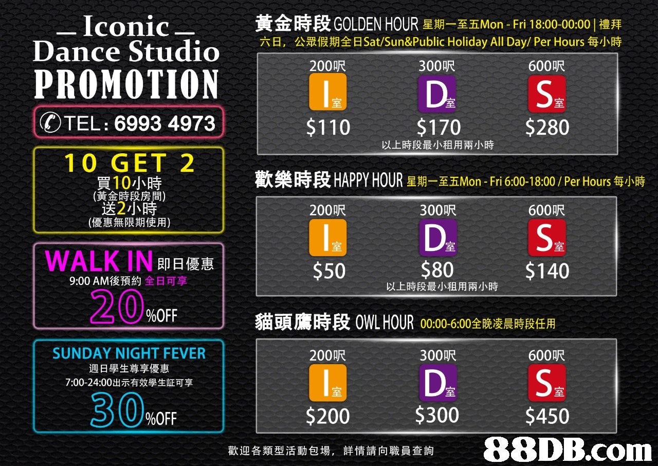 Iconic Dance Studi○ 黃金時段GOLDEN HOUR星期一至五Mon-Fri 18:00-00:00 1禮拜 六日,公眾假期全日Sat/Sun&Public Holiday All Day/ Per Hours每小時 PROMOTION | 200UR 300呎600UR D, S室 OTEL: 6993 4973 $110$170$280 以上時段最小租用兩小時 10 GET 2 歡樂時段HAPPY HOUR星期一至五Mon-Fri 6:00-18:00 / Per Hours每小時 買10小時 (黃金時段房間) 送2小 200呎 室 $50 300p尺 600 尺 (優惠無限期使用) DsS室 $80 至 WALK IN即日優惠 $140 9:00 AM後預約全日可享 以上時段最小租用兩小時 20 %OFF 貓頭鷹時段 OWL HOUR 00:00 6:00全,, 晨時段任用 SUNDAY NIGHT FEVER 週日學生尊享優惠 7:00-24:00出示有效學生証可享 200呎 300p尺 600呎 Ds S室 $450 室 至 30%OFF $200 $300 歡迎各類型活動包場.詳情請向職員查詢,text,font,product,technology,