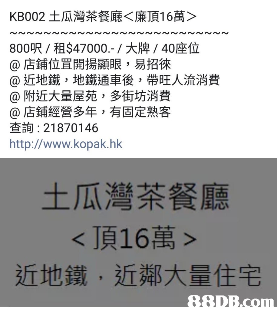 KB002土瓜灣茶餐廳〈廉頂16萬〉 NNN~ 800呎/租$47000,-/大牌/ 40座位 @店鋪位罝開揚顯眼,易招徠 @近地鐵,地鐵通車後,帶旺人流消費 @附近大量屋苑,多街坊消費 @店鋪經營多年,有固定熟客 查詢: 21870146 http://www.kopak.hk 土瓜灣茶餐廳 <頂16萬> 近地鐵,近鄰大量住宅,text,font,line,number,product