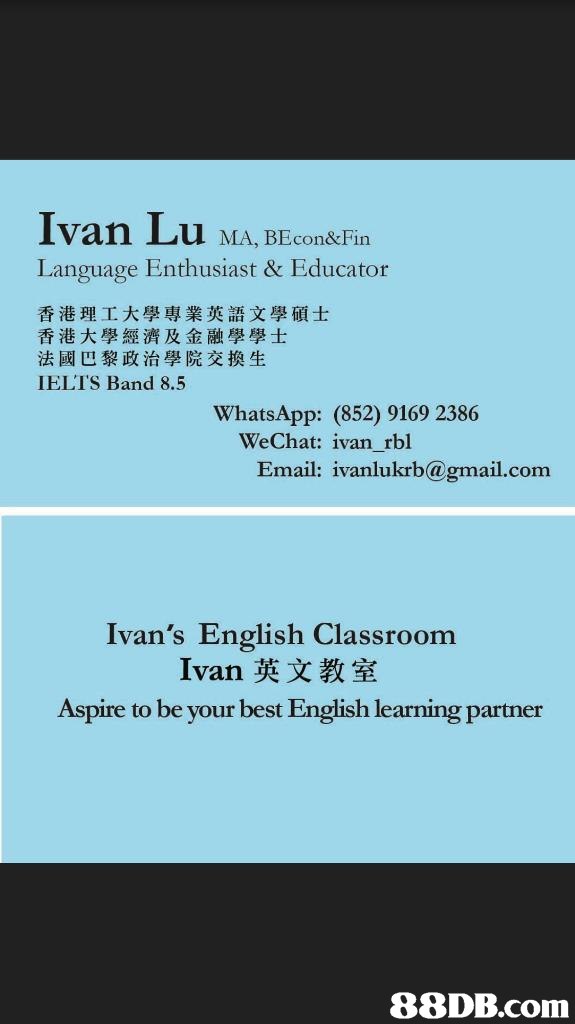 Ivan Lu MA, BEconk-Fin Language Enthusiast & Educator 香港理工大學專業英語文學碩士 香港大學經濟及金融學學士 法國巴黎政治學院交換生 IELT'S Band 8.5 WhatsApp: (852) 9169 2386 WeChat: ivan rbl Email: ivanlukrb@gmail.com Ivan's English Classroom Ivan X Aspire to be your best English learning partner   text,font,product,line,area