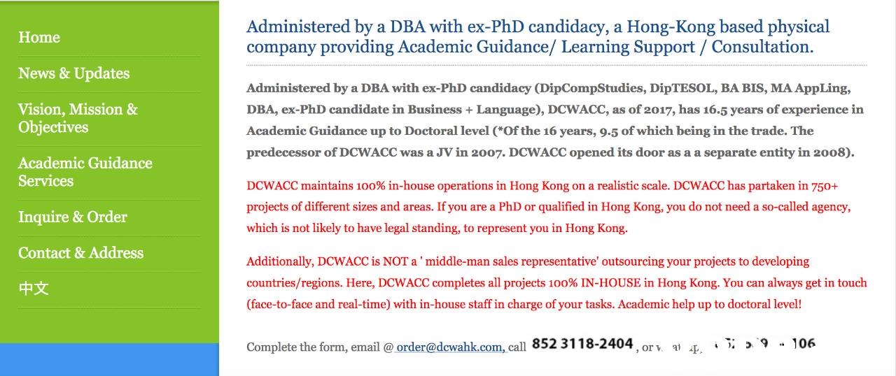 Administered by a DBA with ex-PhD candidacy, a Hong-Kong based physical company providing Academic Guidance/ Learning Support / Consultation. Home News & Updates Vision, Mission & Administered by a DBA with ex-PhD candidacy (DipCompStudies, DipTESOL, BA BIS, MA AppLing, DBA, ex-PhD candidate in Business Language), DCWACC, as of 2017, has 16.5 years of experience in Academic Guidance up to Doctoral level (Of the 16 years, 9.5 of which being in the trade. The predecessor of DCWACC was a JV in 2007. DCWACC opened its door as a a separate entity in 2008). Objectives Academic Guidance Services Inquire & Order Contact & Address 中文 DCWACC maintains 100% in-house operations in Hong Kong on a realistic scale. DCwACC has partaken in 750+ projects of different sizes and areas. If you are a PhD or qualified in Hong Kong, you do not need a so-called agency, which is not likely to have legal standing, to represent you in Hong Kong. Additionally, DCWACC is NOT a middle-man sales repre text,font,line,document,paper