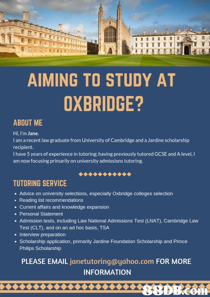 AIMING TO STUDY AT OXBRIDGE? ABOUT ME Hi, I'm Jane. I am a recent law graduate from University of Cambridge and a Jardine scholarship recipient. I have 5 years of experience in tutoring; having previously tutored GCSE and A level, I am now focusing primarily on university admissions tutoring. TUTORING SERVICE . Advice on university selections, especially Oxbridge colleges selection Reading list recommendations . Current affairs and knowledge expansion . Personal Statement . Admission tests, including Law National Admissions Test (LNAT), Cambridge Law Test (CLT), and on an ad hoc basis, TSA . Interview preparation . Scholarship application, primarily Jardine Foundation Scholarship and Prince Philips Scholarship PLEASE EMAIL janetutoring@yahoo.com FOR MORE INFORMATION 8DB.com  text,advertising,font,tourism,