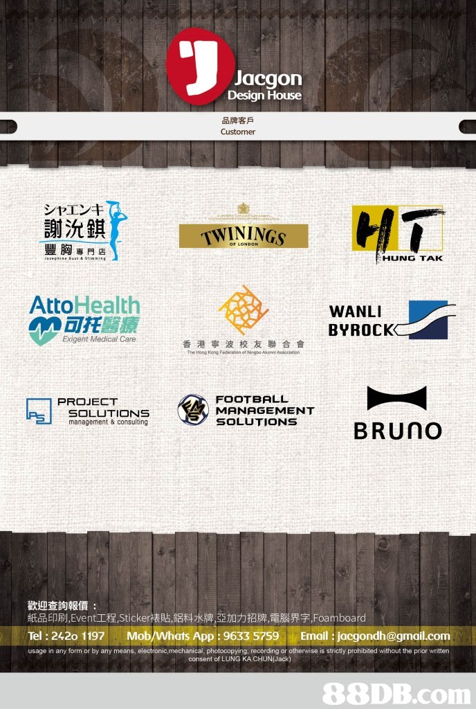 Jacgon Design House 品牌客戶 Customer シャエンキ 謝沇錤 豐胸專門店 TWININGS HUNG TAK Atto Health M可托醫療 WANLI BYROCK Exigent Medical Care 香港寧波校友聯合會 The Hong Kong Federation of Ningbo Alumni Association FOOTBALL MANAGEMENT PROJECT management & consulting BRUNO 歡迎查詢報價: 紙品印刷,Event工程,Sticker裱貼,鋁料水牌,亞加力招牌,電腦界字,Foa m boar Tel: 2420 1197 Mob/Whats App: 9633 5759 Email :jacgondh@gmail.com usage in any form or by any means, electronic,mechanical, photocopying, recording or otherwise is strictly prohibited without the prior written consent of LUNG KA CHUN(Jack),Text,Font,Screenshot,Advertising,