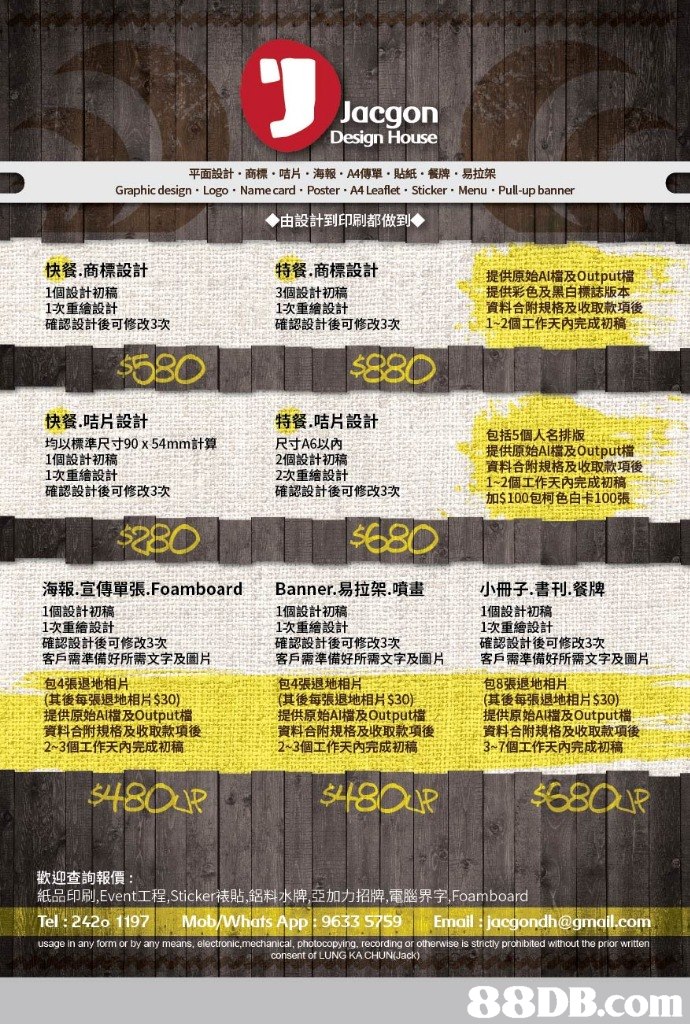 Jacgon Design House 平面設計·商標、咭片。海報,A4傳單.貼紙,餐牌。易拉架 Graphic design Logo Name card Poster A4 Leaflet Sticker Menu Pull-up banner ◆由設計到印刷都做到◆ 快餐.商標設計 1個設計初稿 1次重繪設計 確認設計後可修改3次 特餐,商標設計 3個設計初稿 1次重繪設計 確認設計後可修改3次 提供原始AI檔及Output檔 提供彩色及黑白標誌版本. 資料合附規格及收取款項後 1-2個工作天內完成初稿. seo 880 快餐.咭片設計 均以標準尺寸90 x 54mm計算 1個設計初稿 IR重繪設計 確認設計後可修改3次 特餐.咭片設計 尺寸A6以內 2個設計初稿 2次重繪設計 確認設計後可修改3次 包括5個人名排版 提供原始AI檔及Output檔 資料合附規格及收取款項後 1-2個工作天內完成初稿 加$100包柯色&100張 '시 'i': . er 海報·宣傳單張Foamboard 1個設計初稿 1次重繪設計 確認設計後可修改3次 客戶需準備好所需文字及圖片 Banner.易拉架噴畫 1個設計初稿 1次重繪設計 確認設計後可修改3次 客戶需準備好所需文字及圖片 小冊子.書刊.餐牌 1個設計初稿 1次重繪設計 確認設計後可修改3次 客戶需準備好所需文字及圖片 包4張退地相片 sare (其後每張退地相片$30) 包4張退地相片: (其後每張退地相片$30) and 提供原始AI檔及Output檔:15 資料合附規格及收取款項後 包8張退地相片 (其後每張退地相片$39) 215 提供原始 檔及Output檔 m .msns, ; .提供原始AI檔及Output檔 ::::資料合附規格及收取款項後 ,資料合附規格及收取款項後, .arne 歡迎查詢報價 紙品印刷Event工程Sticker裱貼,鋁料水,亞加力招牌,電腦界字Foam board ℡:24201197 MobwhatsApp : 9633 5759 En all jogo dh@gm il co n usage in any form or by any means, electronic,mechanical, photocopying, recording or otherwise is stnctly prohibited without the prior writter consent of LUNG KA CHUN(Jack),Text,Font,Yellow,Advertising