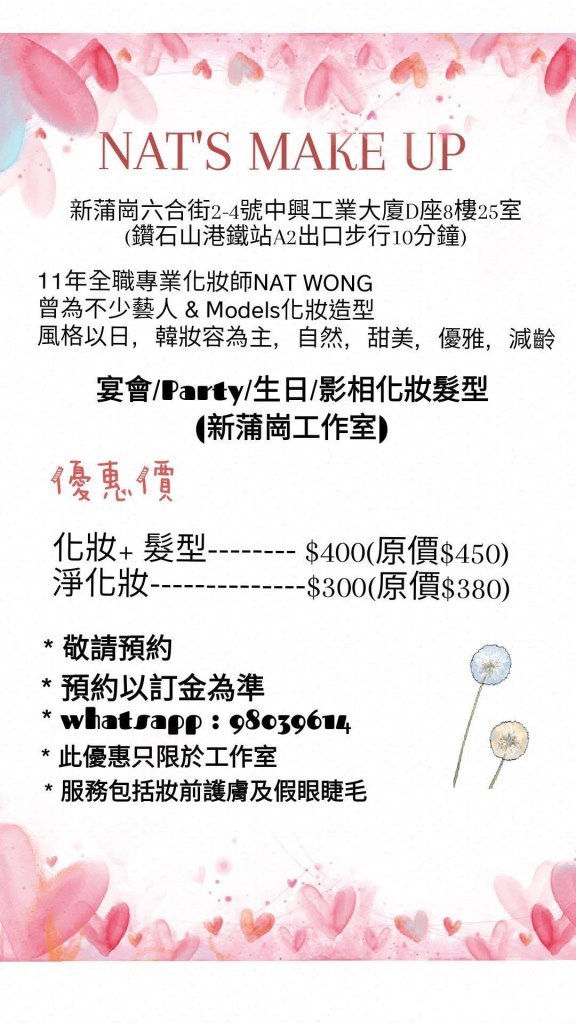 NAT'S MAKE UP 新蒲崗六合街2-4號中興工業大廈D座8樓25室 (鑽石山港鐵站A2出口步行10分鐘) 11年全職專業化妝師NAT WONG 曾為不少藝人& Models化妝造型 風格以日,韓妝容為主, 自然,甜美, 優雅, 減齡 宴會/Party/生日/影相化妝髮型 新蒲崗工作室) 優惠.價 化妝+髮型 淨化妝 $400(原價$450) -8300(原價8380) 敬請預約 *預約以訂金為準 *whatsapp: 980396, 此優惠只限於工作室 服務包括妝前護膚及假眼睫毛,Text,Pink,Font