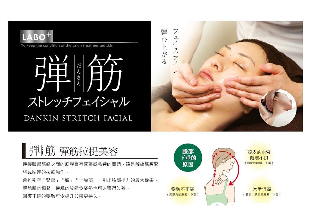 弾フ む 上 が る LABO To keep the condition of the salon treatmented sklrn ス ラ 弾 ,, ストレッチフェイシャル DANKIN STRETCH FACIAL ,,筋彈筋拉提美容 臉部 下垂的 原因 頭皮的血液 循環不良 (頭皮的繃緊,下垂) 連接臉部筋絡之間的筋膜會有緊張或粘連的問題,這是解放筋膜緊 張或粘連的拉筋動作。 會拉引至「背部」「頭」「上胸部」,引出臉部提升的最大效果。 解除肌肉繃緊,使肌肉放鬆令姿勢也可以獲得改善 回復正確的姿勢可令提升效果更持久 常常低頭 (臉部,頸部的繃緊,下垂) 喬。 姿勢不正確 (肩頸背的繃緊,下重),Face,Nose,Skin,Chin,Cheek