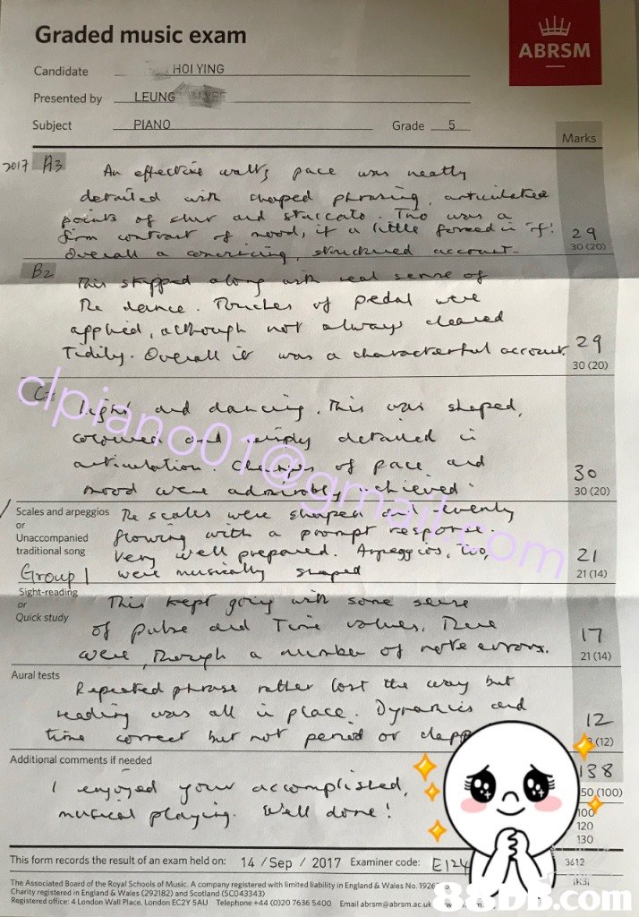 Graded music exam Candidate Presented by Subject ABRSM HOI YING PIANO Grade Marks 30 (20) 2 30 (20) 0 30 (20) Scales and arpegsios usaus wen s traditional song ver teuerefand . or Unaccompanied ,4-reガ ‘ w 2 1 21 (14) Sight read Quick study t7 Y21 (14) ん.r 12- (12) Additional comments if needed 13 8 50 (100) I .enjウ 120 130 This form records the result of an exam held on: 14 /Sep 2017 Examiner code: E1 3612 The Associated Board of the Royal Schools of Music. A company registered with limited liability in England & Wales No.19263 Charity registered in England & Wales (292182) and Scotland (SC043343) Registered office: 4 London Wall Place, London EC2Y 5AU Telephone +44 (0)20 7636 5400 Email abrsm@abrsm.acu colm  Text,Document,Font,Paper,Handwriting