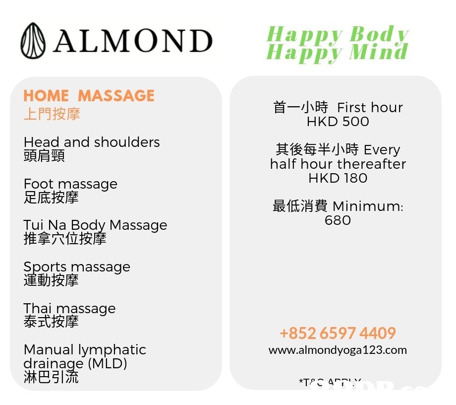 ALMOND appy Body Happy Mind HOME MASSAGE 上門按摩 Head and shoulders 首一小時First hour HKD 50O 其後每半小時Every half hour thereafter HKD 180 頭肩頸 Foot massage 足底按摩 最低消費Minimum: 680 Tui Na Body Massage 推拿穴位按 Sports massage 動按摩 Thai massage 泰式按摩 +852 6597 4409 www.almondyoga123.com Manual lymphatic drainage (MLD) 淋巴引流,Text,Font,Line