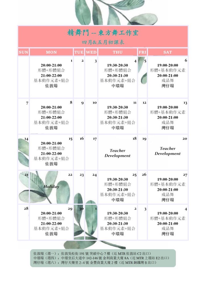 精舞門--東方舞工作室 四月&五月初課表 MON SUN TUE WED THU FRI SAT 20:00-21:00 形體+形體組合 21:00-22:00 基本動作元素+組合 佐敦場 19:30-20:30 形體+形體組合 20:30-21:30 基本動作元素+組合 中環場 19:00-20:00 形體+基本動作元素 20:00-21:00 成品舞 灣仔場 9 10 11 12 13 19:30-20:30 形體+形體組合 20:30-21:30 基本動作元素+41合 中環場 19:00-20:00 形體+基本動作元素 20:00-21:00 成品橆 灣仔場 20:00-21:00 形體+形體組合 21:00-22:00 基本動作元素+組合 佐敦場 20 20:00-21:00 形體+形體組合 21:00-22:00 基本動作元素+組合 佐敦場 Teacher Development Teacher Development 25 26 22 23 24 2 19:30-20:30 形體 形體組合 20:30-21:30 基本動作元素+組合 中環場 19:00-20:00 形體+基本動作元素 20:00-21:00 成品舞 灣仔場 Holida 2 2 2 20:00-21:00 形體+形體組合 21:00-22:00 基本動作元素+組合 佐敦場 19:30-20:30 形體 形體組合 20:30-21:30 基本動作元素+組合 中環場 19:00-20:00 形體+基本動作元素 20:00-21:00 成品舞 灣仔場 佐敦場(週一), 中環場(週四)- 灣仔場(週六) : 佐敦吳松街191號突破中心7樓(近MTR佐敦站C2出口) 中環皇后大道中142-146號金利商業大廈8A (近MTR上環站E2出口) 灣仔天樂里2-4號金豐商業大廈2樓(近MTR銅鑼灣B出口),Text
