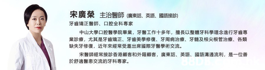 宋廣榮 主治醫師(廣東話、英語、國語接診) 口腔全科專家 牙齒矯正醫師、 中山大學口腔醫學院畢業, 牙醫工作十多年, 擅長以整體牙科學理念進行牙齒專 業診療, 尤其是牙齒矯正、 牙齒美學修復、 牙髓及根尖根管治療、 牙周病治療、 各類 缺失牙修復, 近年來經常受邀出席國際牙醫學術交流 宋醫師經常接診香港顧客和外籍顧客, 英語、 是一位善 廣東話、 國語溝通流利, 於舒適醫患交流的牙科專家,Text,Font,Line,