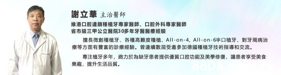 謝立華主治醫師 維港口腔連鎖種植牙專家醫師、口腔外科專家醫師 省市級三甲公立醫院30多年牙醫醫療經驗 擅長微創種植牙、 各種高難度種植、 All-on-4、 All-on-6半口植牙、 對牙周病治 療等方面有豐富的診療經驗。 曾連續數屆受邀參加德國種植牙技術指導和交流 專注植牙多年, 緻力於為缺牙患者提供優質口腔功能及美學修復, 讓患者享受美食 提升生活品質 樂趣,,Text,Font,Line,