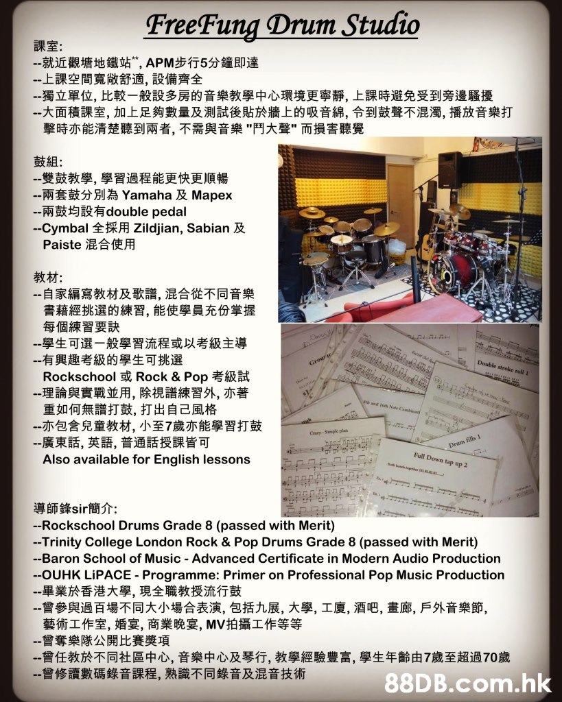 FreeFung Drum Studio 課室: --就近觀塘地鐵站", APM步行5分鐘即達 --上課空間寬做舒適,設備齊全 --獨立單位,比較一般設多房的音樂教學中心環境更寧靜,上課時避免受到旁邊騷擾 --大面積課室,加上足夠數量及測試後貼於牆上的吸音綿,令到鼓聲不混濁,播放音樂打 擊時亦能清楚聽到兩者,不需與音樂"鬥大聲"而損害聽覺 鼓組: 一雙鼓教學,學習過程能更快更順暢 --兩套鼓分別為 Yamaha 及 Mapex --兩鼓均設有double pedal --Cymbal 全採用 Zildjian, Sabian 及 Paiste 混合使用 教材: -自家編寫教材及歌譜, 混合從不同音樂 書藉經挑選的練習, 能使學員充份掌握 每個練習要訣 一學生可選一般學習流程或以考級主導 --有興趣考級的學生可挑選 Rockschool 或 Rock & Pop考級試 --理論與實戰並用,除視譜練習外,亦著 重如何無譜打鼓,打出自己風格 --亦包含兒童教材, 小至7歲亦能學習打鼓 -一廣東話,英語,普通話授課皆可 Also available for English lessons Double stroke roll 1 t 20 a Grour aa aad 6th Note Csbinats t Cesry-Simple plan Drum fills I Full Down tap up 2 bnd ga 導師鋒sir 簡介: -Rockschool Drums Grade 8 (passed with Merit) -Trinity College London Rock & Pop Drums Grade 8 (passed with Merit) -Baron School of Music Advanced Certificate in Modern Audio Production --OUHK LIPACE Programme: Primer on Professional Pop Music Production --畢業於香港大學, 現全職教授流行鼓 --曾參與過百場不同大小場合表演,包括九展,大學,工廈, 酒吧,畫廊,戶外音樂節, 藝術工作室,婚宴,商業晚宴, MV拍攝工作等等 --曾奪樂隊公開比賽獎項 --曾任教於不同社區中心,音樂中心及琴行,教學經驗豐富,學生年齡由7歲至超過70歲 一曾修讀數碼錄音課程,熟識不同錄音及混音技術 88D B.com.hk,Text,Font,