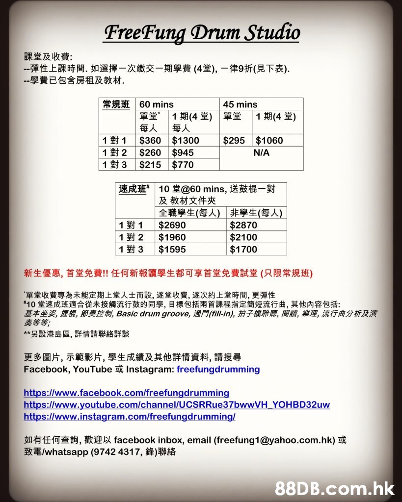 FreeFung Drum Studio 課堂及收費: --彈性上課時間,如選擇一次繳交一期學費 (4堂),一律9折(見下表). 一學費已包含房租及教材. 常規班|60 mins 單堂 每人 $360 45 mins 1期(4堂)|單堂 每人 $1300 $945 $770 1期(4 堂) 1對1 1對2 1對3 $295 $1060 $260 $215 N/A 速成班”| 10堂@60 mins,送鼓棍一對 及教材文件夾 全職學生(每人)非學生(每人) $2690 $1960 $1595 1對1 1對2 1對3 $2870 $2100 $1700 新生優惠,首堂免費!! 任何新報讀學生都可享首堂免費試堂 (只限常規班) “單堂收費專為未能定期上堂人士而設, 逐堂收費, 逐次約上堂時間,更彈性 #10堂速成班適合從未接觸流行鼓的同學,目標包括兩首課程指定簡短流行曲,其他內容包括: 基本坐姿,握棍,節奏控制, Basic drum groove, 過門(fill-in),拍子機聆聽,閱譜,樂理,流行曲分析及演 奏等等; **另設港島區,詳情請聯絡詳談 更多圖片,示範影片,學生成績及其他詳情資料,請搜尋 Facebook, YouTube或Instagram: freefungdrumming https://www.facebook.com/freefungdrumming https://www.youtube.com/channel/UCSRRue37bwwVH YOHBD32UW http://www.instagram.com/freefungdrumming/ 如有任何查詢,歡迎以 facebook inbox, email (freefung1@yahoo.com.hk)或 致電whatsapp (9742 4317,鋒)聯絡 .hk,Text,Font