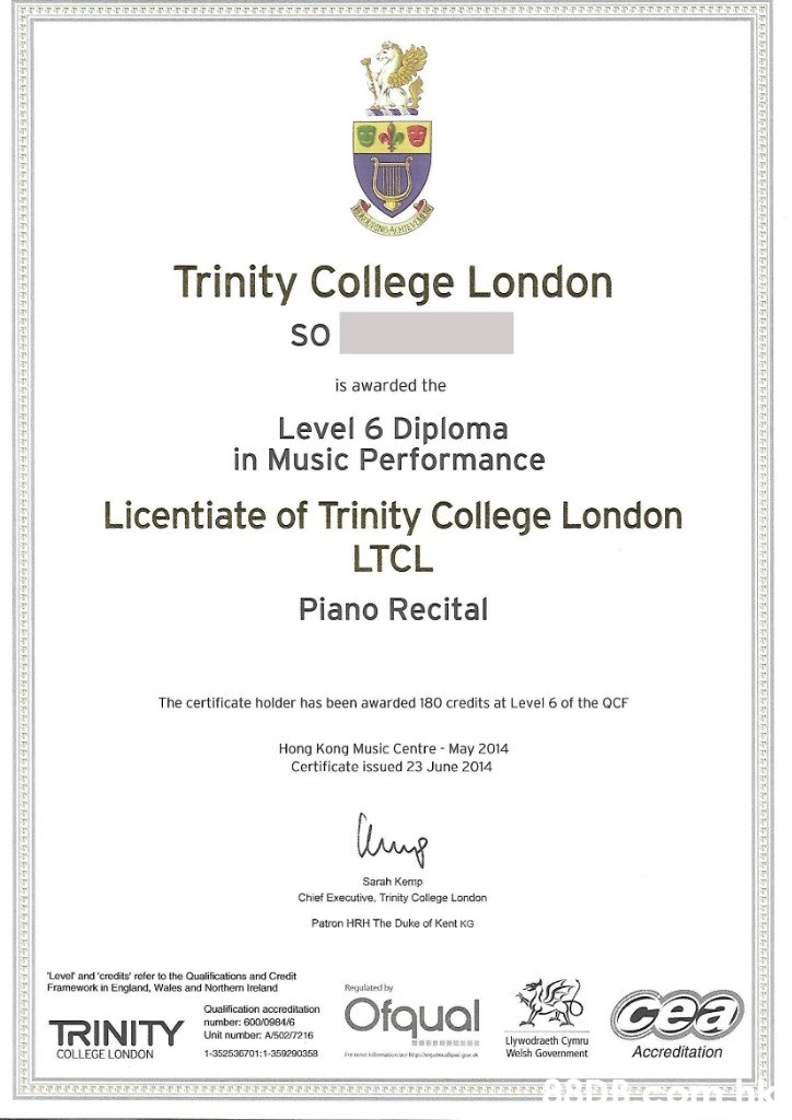 Trinity College London So is awarded the Level 6 Diploma in Music Performance Licentiate of Trinity College London LTCL Piano Recital The certificate holder has been awarded 180 credits at Level 6 of the QCF Hong Kong Music Centre May 2014 Certificate issued 23 June 2014 Sarah Kemp Chief Executive, Trinity College London Patron HRH The Duke of Kent KG Lever and 'crodits' refer to the Qualifications and Credit Framework in England, Wales and Northern Ireland Regulated by cea Ofqual Qualification accreditation number: 600/0984/6 Unit number: A/502/7216 TRINITY Llywodraeth Cymru Welsh Government Accreditation COLLEGE LONDON 1-352536701:1-350200353 Formou kma tep g  Text,Academic certificate,Font