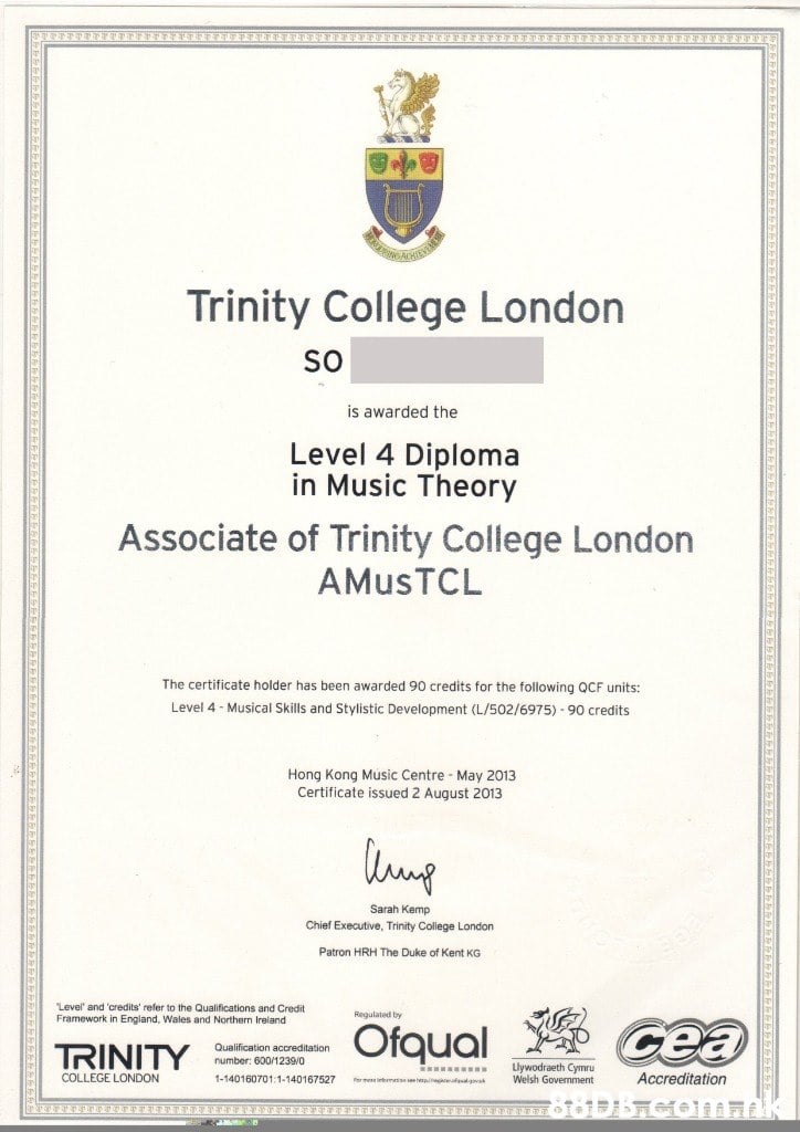 Trinity College London so is awarded the Level 4 Diploma in Music Theory Associate of Trinity College London AMUSTCL The certificate holder has been awarded 90 credits for the following QCF units: Level 4 Musical Skills and Stylistic Development (L/502/6975)-90 credits Hong Kong Music Centre May 2013 Certificate issued 2 August 2013 Sarah Kemp Chief Executive, Trinity College London Patron HRH The Duke Kent KG Level' and 'credits' refer to the Qualifications and Credit Framework in England, Wales and Northern Ireland Regulated by Ofqual cea Qualification accreditation number: 600/1239/0 TRINITY Llywodraeth Cymru Welsh Government Accreditation COLLEGE LONDON 1-140160701:1-140167527 e a Por mere mss hp  Text,Academic certificate,Diploma