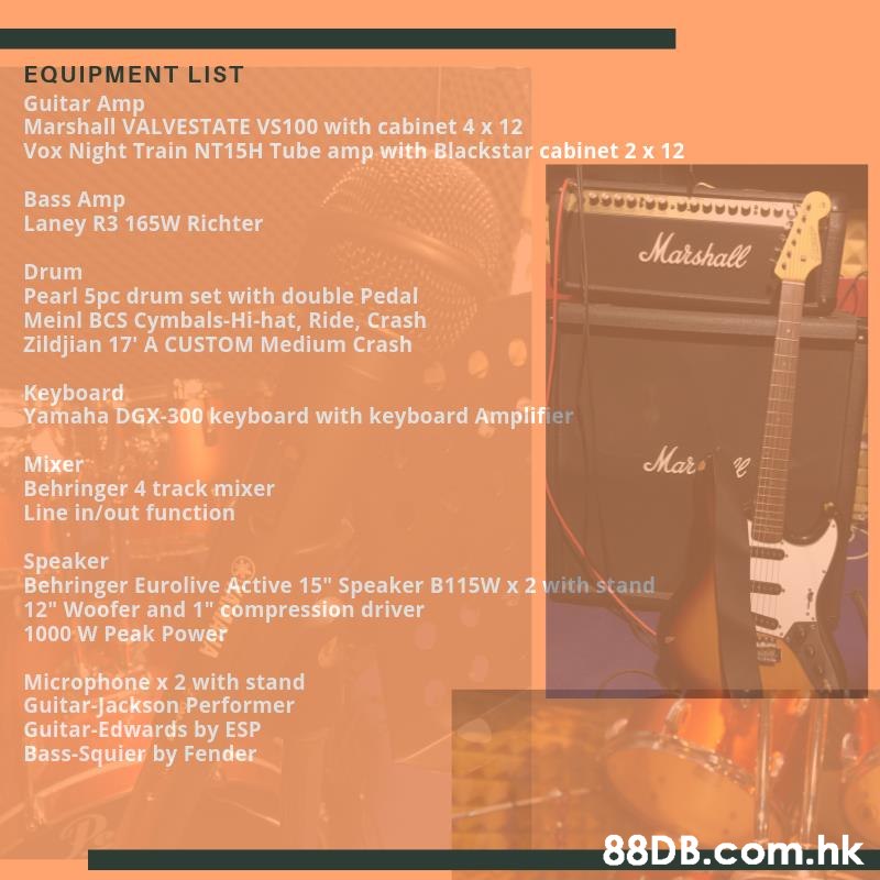 EQUIPMENT LIST Guitar Amp Marshall VALVESTATE VS100 with cabinet 4 x 12 Vox Night Train NT15H Tube amp with Blackstar cabinet 2 x 12 Bass Amp Laney R3 165W Richter Marshall Drum Pearl 5pc drum set with double Pedal Meinl BCS Cymbals-Hi-hat, Ride, Crash Zildjian 17' A CUSTOM Medium Crash Keyboard Yamaha DGX-300 keyboard with keyboard Amplifier Mar Mixer Behringer 4 track mixer Line in/out function Speaker Behringer Eurolive Active 15" Speaker B115W x 2 with stand 12" Woofer and 1" compression driver 1000 W Peak Power Microphone x 2 with stand Guitar-Jackson Performer Guitar-Edwards by ESP Bass-Squier by Fender .hk  Text,Product,Font