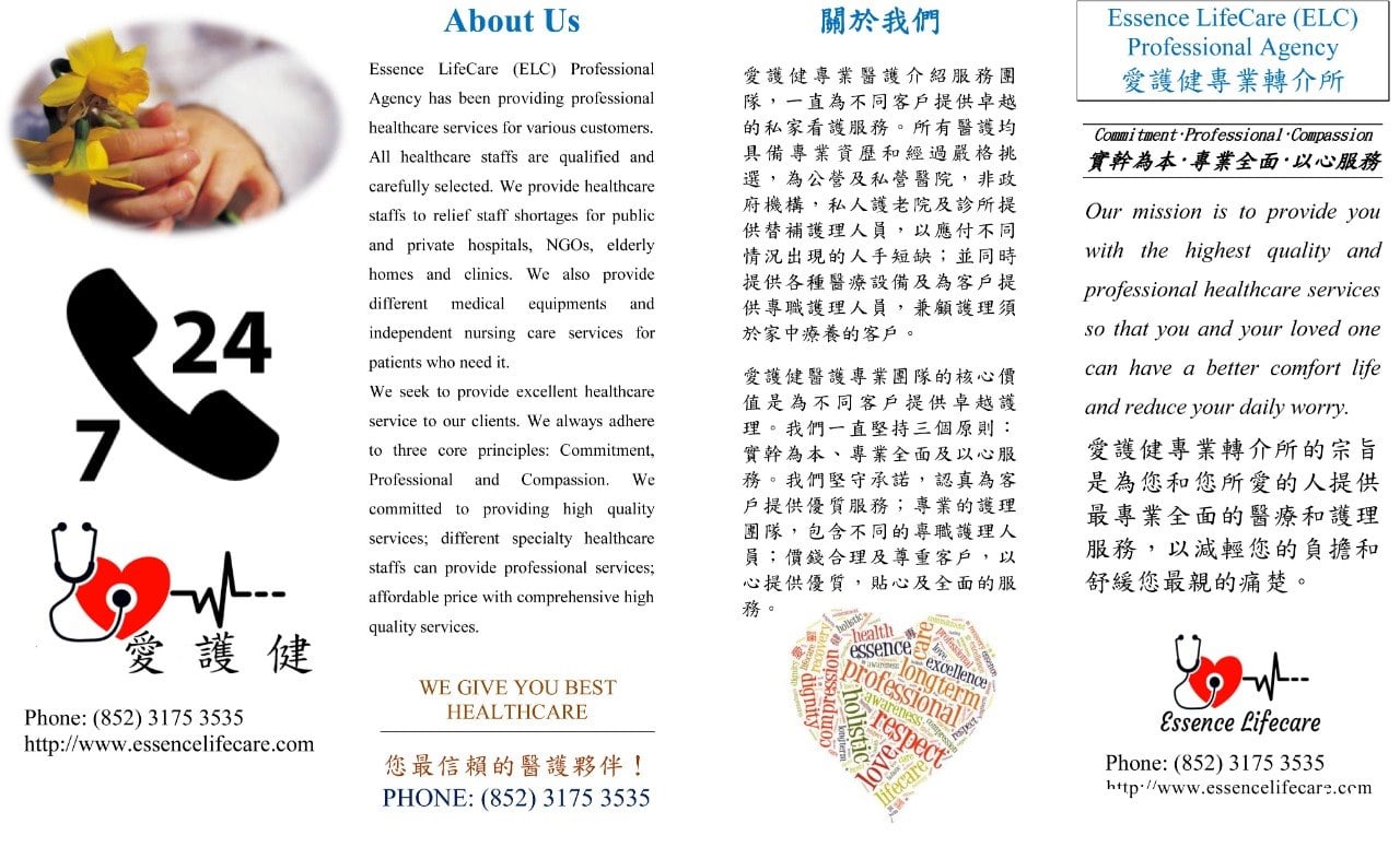 關於我們 Essence LifeCare (ELC) Professional Agency 愛護健專業轉介所 About Us Essence LifeCare (ELC) Professional 愛護健專業醫護介紹服務團 隊,一直為不同客戶提供卓越 的私家看護服務。所有醫護均 具備專業資歷和經過嚴格挑 選,為公營及私營醫院,非政 府機構,私人護老院及診所提 供替補護理人員,以應付不同 情況出現的人手短缺;並同時 提供各種醫療設備及為客戶提 供專職護理人員,兼顧護理須 於家中療養的客戶。 Agency has been providing professional healthcare services for various customers. Commi tment Professional Compassion 實幹為本,專業全面,以心服務 All healthcare staffs are qualified and carefully selected. We provide healthcare provide you Our mission is to staffs to relief staff shortages for public and private hospitals, NGOS, elderly with the highest quality and homes and clinics. We also provide professional healthcare services different medical equipments and 24 7 so that you and your loved one independent nursing care services for patients who need it. can have a better comfort life 愛護健醫護專業图隊的核心價 值是為不同客戶提供卓越護 理。我們一直堅持三個原則: 實幹為本、專業全面及以心服 務。我們堅守承諾,認真為客 戶提供優質服務;專 图隊,包含不同的專職護理人 員;價錢合理及尊重客戶,以 心提供優質,貼心及全全面的服 We seek to provide excellent healthcare and r Text,Font