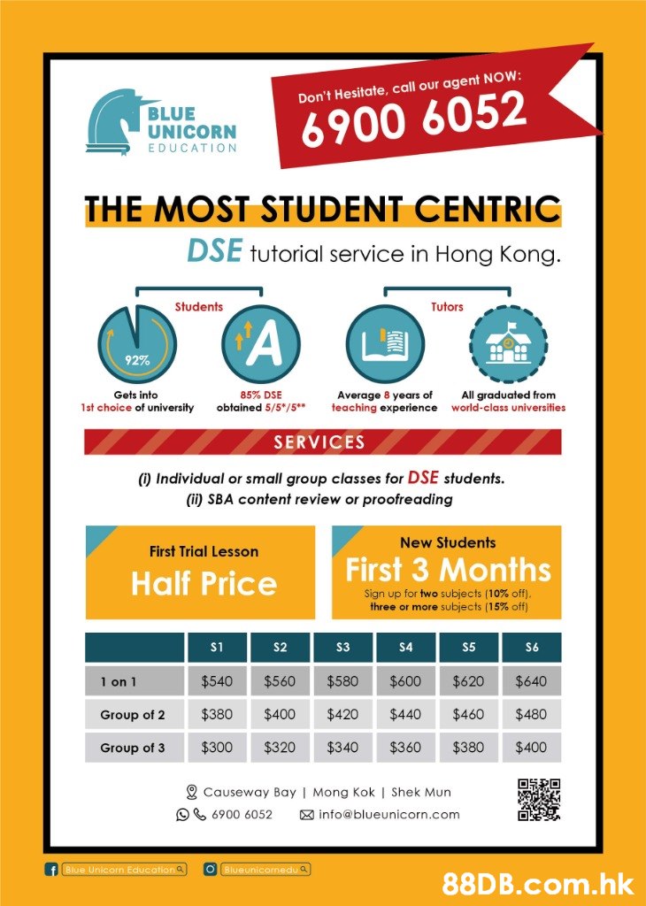 Don't Hesitate, call our agent NOW: BLUE UNICORN EDUCATION 6900 6052 THE MOST STUDENT CENTRIC DSE tutorial service in Hong Kong. Students Tutors 92% All graduated from world-class universities 85% DSE obtained 5/5*/5** Gets into Average 8 years of teaching experience 1st choice of university SERVICES ) Individual or small group classes for DSE students. (ii) SBA content review or proofreading New Students First Trial Lesson First 3 Months Half Price Sign up for two subjects (10% off). three or more subjects (15% off) S6 S1 S2 S3 S4 S5 1 on 1 $540 $560 $580 $600 $620 $640 $380 $420 $460 $400 $440 $480 Group of 2 $340 $400 $300 $320 $360 $380 Group of 3 2 Causeway Bay | Mong Kok | Shek Mun O 6900 6052 X info@blueunicorn.com Blueunicormedu a Blue Unicorn Education a .hk  Text,Font