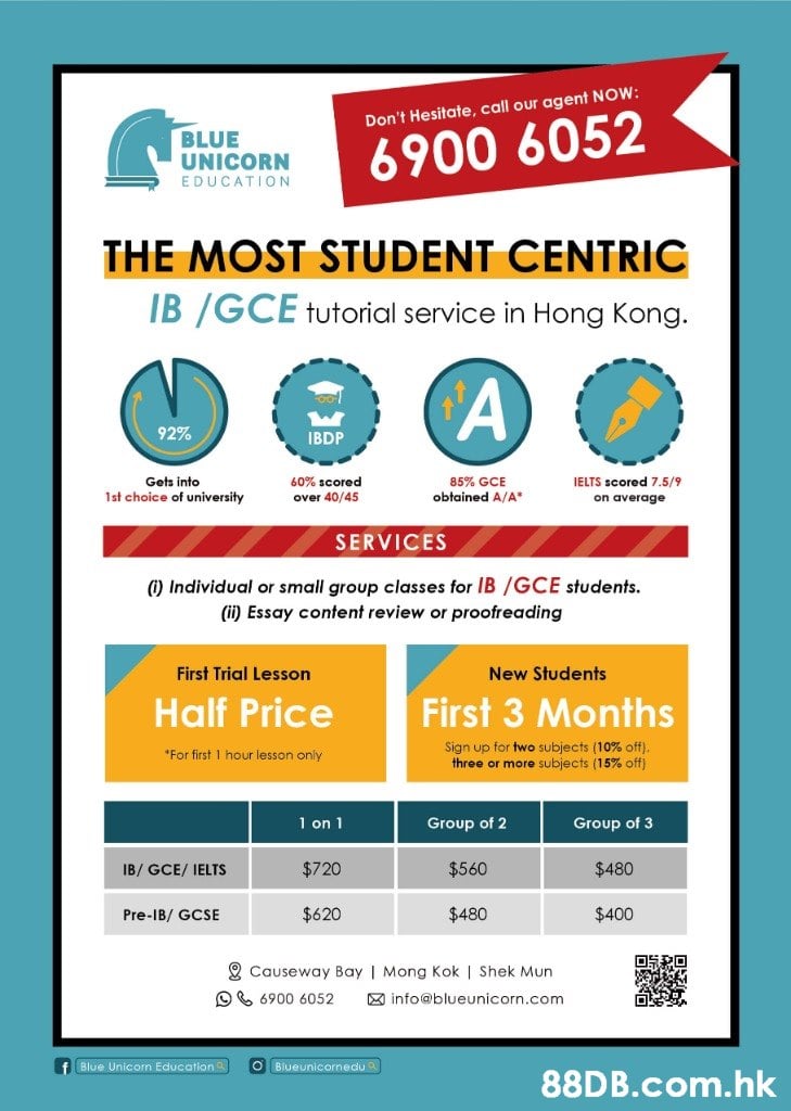 Don't Hesitate, call our agent NOW: BLUE UNICORN 6900 6052 EDUCATION THE MOST STUDENT CENTRIC IB /GCE tutorial service in Hong Kong. 92% IBDP Gets into 1st choice of university 60% scored over 40/45 85% GCE obtained A/A" IELTS scored 7.5/9 on average SERVICES ) Individual or small group classes for IB /GCE students. (ii) Essay content review or proofreading First Trial Lesson New Students Half Price First 3 Months Sign up for two subjects (10% off). three or more subjects (15% off) *For first 1 hour lesson only 1 on 1 Group of 2 Group of 3 $720 $560 $480 IB/ GCE/ IELTS $620 $480 $400 Pre-IB/ GCSE 2 Causeway Bay | Mong Kok | Shek Mun O6 6900 6052 X info@blueunicorn.com Blue Unicorn Education O Blueunicornedu .hk  Text,Font