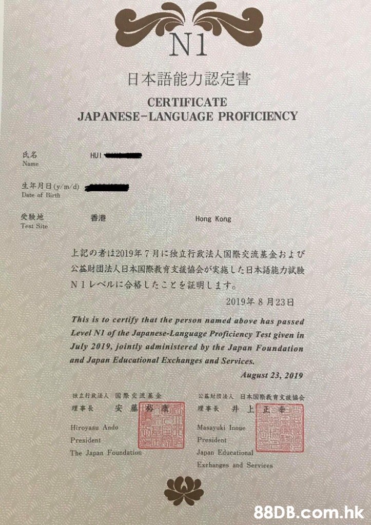 N1 日本語能力認定書 CERTIFICATE JAPANESE-LANGUAGE PROFICIENCY 氏名 HUI Name 生年月日(y/m/d) Date of Birth 受驗地 香港 Hong Kong Test Site 上記の者は2019年7月に独立行政法人国際交流基金および 公益財団法人日本国際 教育支援協会が実施した日本語能力試験 N1レベルに合格したことを証明します。 2019年8月23日 This is to certify that the person named above has passed Level NI of the Japanese-Language Proficiency Test given in July 2019, jointly administered by the Japan Foundation and Japan Educational Exchanges and Services. August 23, 2019 独立行政法人 国際交流基金 公益財國法人日本国際教育支援協会 井上正季 安藤務康 理事長 理事長 Hiroyasu Ando Masayuki Inoue President President Japan Educational The Japan Foundation Exchanges and Services .hk  Text,Font,Paper,